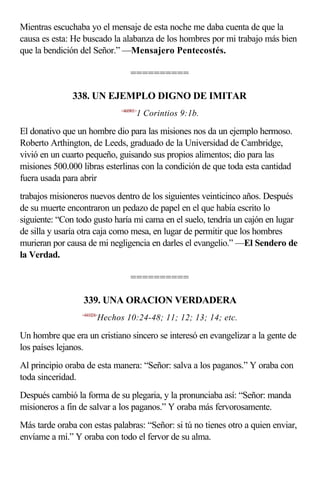 Mientras escuchaba yo el mensaje de esta noche me daba cuenta de que la
causa es esta: He buscado la alabanza de los hombres por mi trabajo más bien
que la bendición del Señor.” —Mensajero Pentecostés.

                                  ==========

               338. UN EJEMPLO DIGNO DE IMITAR
                              <460901>
                                     1 Corintios 9:1b.

El donativo que un hombre dio para las misiones nos da un ejemplo hermoso.
Roberto Arthington, de Leeds, graduado de la Universidad de Cambridge,
vivió en un cuarto pequeño, guisando sus propios alimentos; dio para las
misiones 500.000 libras esterlinas con la condición de que toda esta cantidad
fuera usada para abrir
trabajos misioneros nuevos dentro de los siguientes veinticinco años. Después
de su muerte encontraron un pedazo de papel en el que había escrito lo
siguiente: “Con todo gusto haría mi cama en el suelo, tendría un cajón en lugar
de silla y usaría otra caja como mesa, en lugar de permitir que los hombres
murieran por causa de mi negligencia en darles el evangelio.” —El Sendero de
la Verdad.

                                  ==========

                  339. UNA ORACION VERDADERA
                 <441024>
                        Hechos 10:24-48; 11; 12; 13; 14; etc.

Un hombre que era un cristiano sincero se interesó en evangelizar a la gente de
los países lejanos.
Al principio oraba de esta manera: “Señor: salva a los paganos.” Y oraba con
toda sinceridad.
Después cambió la forma de su plegaria, y la pronunciaba así: “Señor: manda
misioneros a fin de salvar a los paganos.” Y oraba más fervorosamente.
Más tarde oraba con estas palabras: “Señor: si tú no tienes otro a quien enviar,
envíame a mí.” Y oraba con todo el fervor de su alma.
 