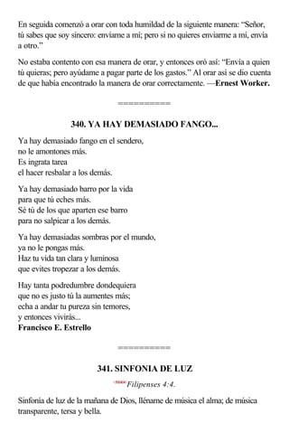 En seguida comenzó a orar con toda humildad de la siguiente manera: “Señor,
tú sabes que soy sincero: envíame a mí; pero si no quieres enviarme a mí, envía
a otro.”
No estaba contento con esa manera de orar, y entonces oró así: “Envía a quien
tú quieras; pero ayúdame a pagar parte de los gastos.” Al orar así se dio cuenta
de que había encontrado la manera de orar correctamente. —Ernest Worker.

                                ==========

                340. YA HAY DEMASIADO FANGO...
Ya hay demasiado fango en el sendero,
no le amontones más.
Es ingrata tarea
el hacer resbalar a los demás.
Ya hay demasiado barro por la vida
para que tú eches más.
Sé tú de los que aparten ese barro
para no salpicar a los demás.
Ya hay demasiadas sombras por el mundo,
ya no le pongas más.
Haz tu vida tan clara y luminosa
que evites tropezar a los demás.
Hay tanta podredumbre dondequiera
que no es justo tú la aumentes más;
echa a andar tu pureza sin temores,
y entonces vivirás...
Francisco E. Estrello

                                ==========

                         341. SINFONIA DE LUZ
                              <500404>
                                     Filipenses 4:4.

Sinfonía de luz de la mañana de Dios, lléname de música el alma; de música
transparente, tersa y bella.
 