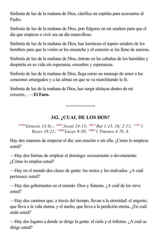 Sinfonía de luz de la mañana de Dios, clarifica mi espíritu para acercarme al
Padre.
Sinfonía de luz de la mañana de Dios, pon fulgores en mi sendero para que el
día que empiezo a vivir sea un día maravilloso.
Sinfonía de luz de la mañana de Dios, haz luminoso el áspero sendero de los
hombres para que la visión se les ensanche y el corazón se les llene de auroras.
Sinfonía de luz de la mañana de Dios, éntrate en las cabañas de los humildes y
despierta en su vida sin esperanza, ensueños y esperanzas.
Sinfonía de luz de la mañana de Dios, llega como un mensaje de amor a los
corazones amargados y a las almas en que se va marchitando la fe.
Sinfonía de luz de la mañana de Dios, haz surgir aleluyas dentro de mi
corazón... —El Faro.

                                    ==========

                          342. ¿CUAL DE LOS DOS?
    <011309>
           Génesis 13:9c.; <062415>Josué 24:15; <080115>Rut 1:15, 16; 2:11; <111821>1
             Reyes 18:21; <420950>Lucas 9:50; <540407>1 Timoteo 4:7b, 8.

Hay dos maneras de empezar el día: con oración o sin ella. ¿Cómo lo empieza
usted?
—Hay dos formas de emplear el domingo: ociosamente o devotamente.
¿Cómo lo emplea usted?
—Hay en el mundo dos clases de gente: los rectos y los malvados. ¿A cuál
pertenece usted?
—Hay dos gobernantes en el mundo: Dios y Satanás. ¿A cuál de los sirve
usted?
—Hay dos caminos que, a través del tiempo, llevan a la eternidad: el angosto,
que lleva a la vida eterna; y el ancho, que lleva a la perdición eterna. ¿En cuál
anda usted?
—Hay dos lugares a donde se dirige la gente: el cielo y el infierno. ¿A cuál se
dirige usted?
 