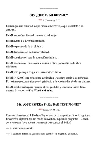 ==========

                      345. ¿QUE ES MI DIEZMO?
                             <470907>
                                    2 Corintios 9:7.

Es más que una cantidad, o que dinero en efectivo, o que un billete o un
cheque...
Es MI inversión a favor de una sociedad mejor.
Es MI ayuda a la juventud cristiana.
Es MI expresión de fe en el futuro.
Es MI demostración de buena voluntad.
Es MI contribución para la educación cristiana.
Es MI cooperación para sanar y educar a otros por medio de la obra
misionera.
Es MI voto para que tengamos un mundo cristiano.
Es Mi DIEZMO una cosa santa, dedicada a Dios para servir a las personas.
Por lo tanto procuraré siempre el privilegio y la oportunidad de dar mi diezmo.
Es MI colaboración para rescatar almas perdidas y traerlas a Cristo Jesús
nuestro Salvador. —The Word and Way.

                                ==========

          346. ¿QUE ESPERA PARA DAR TESTIMONIO?
                             <420959>
                                        Lucas 9:59-62.

Contaba el misionero J. Hudson Taylor acerca de un pastor chino, lo siguiente.
Encontróse el pastor con un recién convertido, a quien le preguntó: —Joven,
¿es cierto que hace apenas tres meses que conoce al Señor?
—Sí, felizmente es cierto.
—¿Y cuántas almas ha ganado para Jesús? –le preguntó el pastor.
 