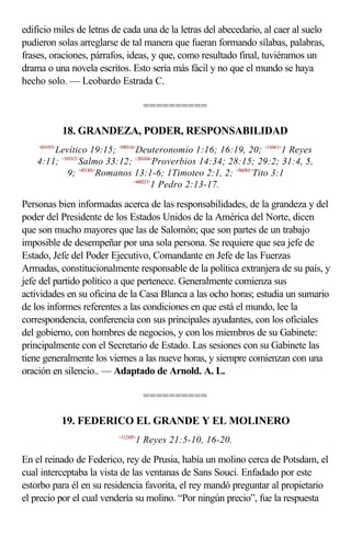 edificio miles de letras de cada una de la letras del abecedario, al caer al suelo
pudieron solas arreglarse de tal manera que fueran formando sílabas, palabras,
frases, oraciones, párrafos, ideas, y que, como resultado final, tuviéramos un
drama o una novela escritos. Esto sería más fácil y no que el mundo se haya
hecho solo. — Leobardo Estrada C.

                                     ==========

               18. GRANDEZA, PODER, RESPONSABILIDAD
    <031915>
        Levítico 19:15; <050116>Deuteronomio 1:16; 16:19, 20; <110411>1 Reyes
    4:11; <193312>Salmo 33:12; <201434>Proverbios 14:34; 28:15; 29:2; 31:4, 5,
             9; <451301>Romanos 13:1-6; 1Timoteo 2:1, 2; <560301>Tito 3:1
                                <600213>
                                        1 Pedro 2:13-17.

Personas bien informadas acerca de las responsabilidades, de la grandeza y del
poder del Presidente de los Estados Unidos de la América del Norte, dicen
que son mucho mayores que las de Salomón; que son partes de un trabajo
imposible de desempeñar por una sola persona. Se requiere que sea jefe de
Estado, Jefe del Poder Ejecutivo, Comandante en Jefe de las Fuerzas
Armadas, constitucionalmente responsable de la política extranjera de su país, y
jefe del partido político a que pertenece. Generalmente comienza sus
actividades en su oficina de la Casa Blanca a las ocho horas; estudia un sumario
de los informes referentes a las condiciones en que está el mundo, lee la
correspondencia, conferencia con sus principales ayudantes, con los oficiales
del gobierno, con hombres de negocios, y con los miembros de su Gabinete:
principalmente con el Secretario de Estado. Las sesiones con su Gabinete las
tiene generalmente los viernes a las nueve horas, y siempre comienzan con una
oración en silencio.. — Adaptado de Arnold. A. L.

                                     ==========

               19. FEDERICO EL GRANDE Y EL MOLINERO
                          <112105>
                                 1 Reyes 21:5-10, 16-20.

En el reinado de Federico, rey de Prusia, había un molino cerca de Potsdam, el
cual interceptaba la vista de las ventanas de Sans Souci. Enfadado por este
estorbo para él en su residencia favorita, el rey mandó preguntar al propietario
el precio por el cual vendería su molino. “Por ningún precio”, fue la respuesta
 