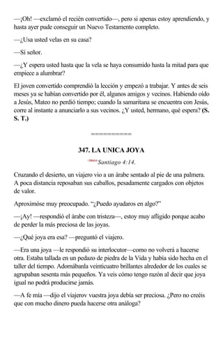 —¡Oh! —exclamó el recién convertido—, pero si apenas estoy aprendiendo, y
hasta ayer pude conseguir un Nuevo Testamento completo.
—¿Usa usted velas en su casa?
—Sí señor.
—¿Y espera usted hasta que la vela se haya consumido hasta la mitad para que
empiece a alumbrar?
El joven convertido comprendió la lección y empezó a trabajar. Y antes de seis
meses ya se habían convertido por él, algunos amigos y vecinos. Habiendo oído
a Jesús, Mateo no perdió tiempo; cuando la samaritana se encuentra con Jesús,
corre al instante a anunciarlo a sus vecinos. ¿Y usted, hermano, qué espera? (S.
S. T.)

                                ==========

                          347. LA UNICA JOYA
                              <590414>
                                     Santiago 4:14.

Cruzando el desierto, un viajero vio a un árabe sentado al pie de una palmera.
A poca distancia reposaban sus caballos, pesadamente cargados con objetos
de valor.
Aproximóse muy preocupado. “¿Puedo ayudaros en algo?”
—¡Ay! —respondió el árabe con tristeza—, estoy muy afligido porque acabo
de perder la más preciosa de las joyas.
—¿Qué joya era esa? —preguntó el viajero.
—Era una joya —le respondió su interlocutor—como no volverá a hacerse
otra. Estaba tallada en un pedazo de piedra de la Vida y había sido hecha en el
taller del tiempo. Adornábanla veinticuatro brillantes alrededor de los cuales se
agrupaban sesenta más pequeños. Ya veis cómo tengo razón al decir que joya
igual no podrá producirse jamás.
—A fe mía —dijo el viajerov vuestra joya debía ser preciosa. ¿Pero no creéis
que con mucho dinero pueda hacerse otra análoga?
 