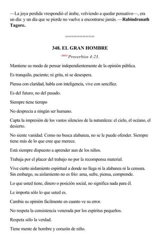 —La joya perdida vrespondió el árabe, volviendo a quedar pensativo—, era
un día: y un día que se pierde no vuelve a encontrarse jamás. —Rabindranath
Tagore.

                                  ==========

                          348. EL GRAN HOMBRE
                              <200423>
                                     Proverbios 4:23.

Mantiene su modo de pensar independientemente de la opinión pública.
Es tranquilo, paciente; ni grita, ni se desespera.
Piensa con claridad, habla con inteligencia, vive con sencillez.
Es del futuro, no del pasado.
Siempre tiene tiempo
No desprecia a ningún ser humano.
Capta la impresión de los vastos silencios de la naturaleza: el cielo, el océano, el
desierto.
No siente vanidad. Como no busca alabanza, no se le puede ofender. Siempre
tiene más de lo que cree que merece.
Está siempre dispuesto a aprender aun de los niños.
Trabaja por el placer del trabajo no por la recompensa material.
Vive cierto aislamiento espiritual a donde no llega ni la alabanza ni la censura.
Sin embargo, su aislamiento no es frío: ama, sufre, piensa, comprende.
Lo que usted tiene, dinero o posición social, no significa nada para él.
Le importa sólo lo que usted es.
Cambia su opinión fácilmente en cuanto ve su error.
No respeta la consistencia venerada por los espíritus pequeños.
Respeta sólo la verdad.
Tiene mente de hombre y corazón de niño.
 