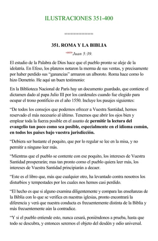 ILUSTRACIONES 351-400

                                ==========

                        351. ROMA Y LA BIBLIA
                                <430539>
                                       Juan 5:39.

El estudio de la Palabra de Dios hace que el pueblo pronto se aleje de la
idolatría. En Efeso, los plateros notaron la merma de sus ventas, y precisamente
por haber perdido sus “ganancias” armaron un alboroto. Roma hace como lo
hizo Demetrio. He aquí un buen testimonio:
En la Biblioteca Nacional de París hay un documento guardado, que contiene el
dictamen dado al papa Julio III por los cardenales cuando fue elegido para
ocupar el trono pontificio en el año 1550. Incluye los pasajes siguientes:
“De todos los consejos que podemos ofrecer a Vuestra Santidad, hemos
reservado el más necesario al último. Tenemos que abrir los ojos bien y
emplear toda la fuerza posible en el asunto de permitir la lectura del
evangelio tan poco como sea posible, especialmente en el idioma común,
en todos los países bajo vuestra jurisdicción.
“Debiera ser bastante el poquito, que por lo regular se lee en la misa, y no
permitir a ninguno leer más.
“Mientras que el pueblo se contente con ese poquito, los intereses de Vuestra
Santidad prosperarán; mas tan pronto como el pueblo quiera leer más, los
intereses de Vuestra Santidad principiarán a decaer.
“Este es el libro que, más que cualquier otro, ha levantado contra nosotros los
disturbios y tempestades por los cuales nos hemos casi perdido.
“El hecho es que si alguno examina diligentemente y compara las enseñanzas de
la Biblia con lo que se verifica en nuestras iglesias, pronto encontrará la
diferencia y verá que nuestra conducta es frecuentemente distinta de la Biblia y
más frecuentemente aún la contradice.
“Y si el pueblo entiende esto, nunca cesará, poniéndonos a prueba, hasta que
todo se descubra, y entonces seremos el objeto del desdén y odio universal.
 