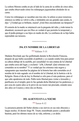 La señora Moreno estaba en pie al lado de la cama de su niñito de cinco años,
que estaba observando cómo los relámpagos jugueteaban alrededor de su
cama.
Como los relámpagos se sucedían uno tras otro, la señora se puso temerosa;
entonces su niñito se volvió a ella, y mirándola con sus grandes ojos azules, le
dijo: “¿Verdad que es brillante, mamá? ¿Está Dios encendiendo sus lámparas?”
El corazón de la madre se enterneció con la pregunta del niño, y todo temor la
abandonó; reconoció que era Dios en verdad el que permitía la tempestad, y
que él podía proteger a sus hijos en medio de ella. La confianza de su hijo había
reprendido sus temores.

                                ==========

                354. EN NOMBRE DE LA LIBERTAD
                              <480513>
                                     Gálatas 5:13.

Madame Rowland, que fue guillotinada durante la Revolución Francesa,
después de que había ascendido al patíbulo y ya cuando estaba lista para poner
su cabeza debajo de la cuchilla, por casualidad vio una estatua de la Libertad
que estaba cerca del lugar, y exclamó: “¡Oh, Libertad! ¡Qué crímenes son
cometidos en tu nombre!” Y es verdad que los crímenes más negros y
repugnantes que manchan las páginas de la historia han sido cometidos en el
nombre de lo más sagrado: en el nombre de la Libertad, de la Justicia o de la
Religión. Hasta el día de hoy la libertad es sólo para el más poderoso, para el
que sabe apoderarse de todo. Pablo tenía libertad para visitar a Jerusalén y
purificarse en el templo; pero le fue quitada dicha libertad por los poderosos, y
por cosa de cuatro años se le privó de ese tesoro tan preciado, estando unos
dos años en Cesarea y otros dos en Roma.

                                ==========

                     355. ALIENTO EN LA NOCHE
                                <420612>
                                         Lucas 6:12.

La presencia patente del Señor alienta a sus siervos en sus más obscuras y
largas noches. El doctor Jorge W. Truett, renombrado pastor y predicador
bautista, pasó los últimos meses de su vida, enfermo, y en dolor.
 