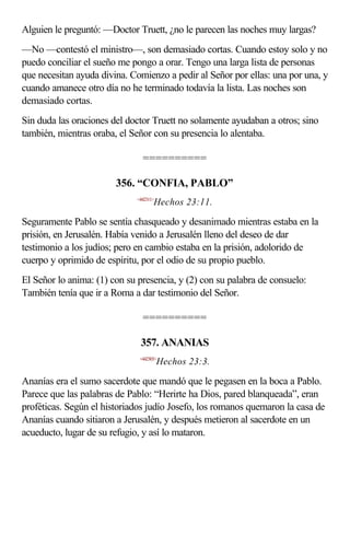 Alguien le preguntó: —Doctor Truett, ¿no le parecen las noches muy largas?
—No —contestó el ministro—, son demasiado cortas. Cuando estoy solo y no
puedo conciliar el sueño me pongo a orar. Tengo una larga lista de personas
que necesitan ayuda divina. Comienzo a pedir al Señor por ellas: una por una, y
cuando amanece otro día no he terminado todavía la lista. Las noches son
demasiado cortas.
Sin duda las oraciones del doctor Truett no solamente ayudaban a otros; sino
también, mientras oraba, el Señor con su presencia lo alentaba.

                               ==========

                        356. “CONFIA, PABLO”
                             <442311>
                                    Hechos 23:11.

Seguramente Pablo se sentía chasqueado y desanimado mientras estaba en la
prisión, en Jerusalén. Había venido a Jerusalén lleno del deseo de dar
testimonio a los judíos; pero en cambio estaba en la prisión, adolorido de
cuerpo y oprimido de espíritu, por el odio de su propio pueblo.
El Señor lo anima: (1) con su presencia, y (2) con su palabra de consuelo:
También tenía que ir a Roma a dar testimonio del Señor.

                               ==========

                              357. ANANIAS
                              <442303>
                                        Hechos 23:3.

Ananías era el sumo sacerdote que mandó que le pegasen en la boca a Pablo.
Parece que las palabras de Pablo: “Herirte ha Dios, pared blanqueada”, eran
proféticas. Según el historiados judío Josefo, los romanos quemaron la casa de
Ananías cuando sitiaron a Jerusalén, y después metieron al sacerdote en un
acueducto, lugar de su refugio, y así lo mataron.
 