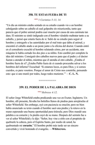 ==========

                      358. TU ESTAS FUERA DE TI
                            <460501>
                                   1 Corintios 5:13, 14.

“Un día un ministro estaba sentado en su estudio cuando vio a un hombre
cabalgando sobre un caballo al cual golpeaba sin misericordia, tanto que
parecía que el pobre animal podría caer muerto por causa de una caminata tan
dura. El ministro se sintió indignado con el hombre viéndolo maltratar tanto a su
caballo, y pensó que estaría fuera de sí. Salió de su estudio para seguir al
hombre y entregarlo a las autoridades por el mal trato que daba al animal, y
encontró el caballo atado a un poste junto a la oficina del doctor. Cuando entró
en el consultorio escuchó al hombre relatando cómo, por un accidente, una
máquina le había cortado los dos pies a su niñito. Esto cambió por completo la
idea del ministro. Consiguió dos caballos nuevos para que el padre y el doctor
fueran a atender al niñito, mientras que él atendía al otro caballo. ¿Estaba el
hombre fuera de sí? ¿Estaba Pablo fuera de sí cuando procuraba salvar a los
hombres del infierno? Escuchad: ‘Si estamos locos, es para Dios; y si somos
cuerdos, es para vosotros. Porque el amor de Cristo nos constriñe, pensando
esto: que si uno murió por todos, luego todos murieron.’” —C. L. N.

                                       ==========

             359. EL PODER DE LA PALABRA DE DIOS
                                 <580412>
                                        Hebreos 4:12.

El señor Jorge Whitefield estaba predicando una vez en Exeter, Inglaterra. Un
hombre, allí presente, llevaba los bolsillos llenos de piedras para arrojárselas al
señor Whitefield. Sin embargo, oyó con paciencia su oración; pero no bien
había anunciado su texto cuando el hombre sacó una piedra y la retuvo en la
mano esperando una buena oportunidad para tirársela; pero Dios mandó una
palabra a su corazón y la piedra cayó de su mano. Después del sermón fue a
ver al señor Whitefield y le dijo: “Señor, hoy vine a oírlo con el propósito de
quebrarle la cabeza, pero el Espíritu Santo, por medio de usted, ha
quebrantado mi corazón.” El hombre probó más tarde ser un sincero
convertido y vivió honrando el evangelio. —Whitecross.
 