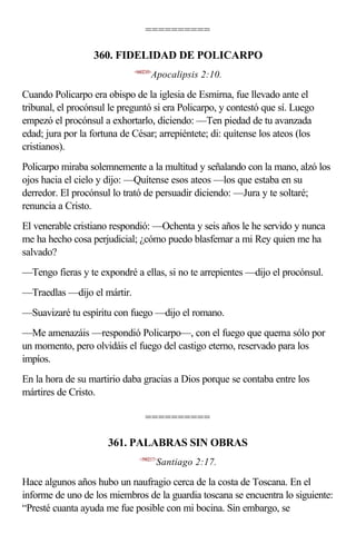 ==========

                  360. FIDELIDAD DE POLICARPO
                             <660210>
                                    Apocalipsis 2:10.

Cuando Policarpo era obispo de la iglesia de Esmirna, fue llevado ante el
tribunal, el procónsul le preguntó si era Policarpo, y contestó que sí. Luego
empezó el procónsul a exhortarlo, diciendo: —Ten piedad de tu avanzada
edad; jura por la fortuna de César; arrepiéntete; di: quítense los ateos (los
cristianos).
Policarpo miraba solemnemente a la multitud y señalando con la mano, alzó los
ojos hacia el cielo y dijo: —Quítense esos ateos —los que estaba en su
derredor. El procónsul lo trató de persuadir diciendo: —Jura y te soltaré;
renuncia a Cristo.
El venerable cristiano respondió: —Ochenta y seis años le he servido y nunca
me ha hecho cosa perjudicial; ¿cómo puedo blasfemar a mi Rey quien me ha
salvado?
—Tengo fieras y te expondré a ellas, si no te arrepientes —dijo el procónsul.
—Traedlas —dijo el mártir.
—Suavizaré tu espíritu con fuego —dijo el romano.
—Me amenazáis —respondió Policarpo—, con el fuego que quema sólo por
un momento, pero olvidáis el fuego del castigo eterno, reservado para los
impíos.
En la hora de su martirio daba gracias a Dios porque se contaba entre los
mártires de Cristo.

                                  ==========

                      361. PALABRAS SIN OBRAS
                               <590217>
                                        Santiago 2:17.

Hace algunos años hubo un naufragio cerca de la costa de Toscana. En el
informe de uno de los miembros de la guardia toscana se encuentra lo siguiente:
“Presté cuanta ayuda me fue posible con mi bocina. Sin embargo, se
 