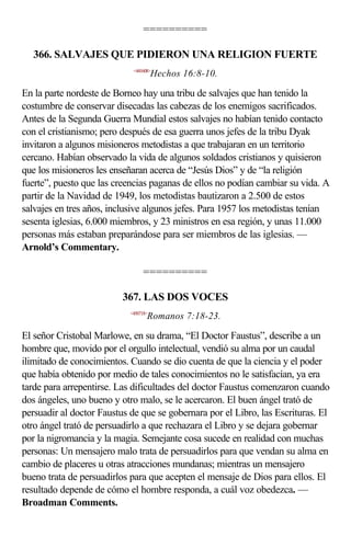 ==========

   366. SALVAJES QUE PIDIERON UNA RELIGION FUERTE
                             <441608>
                                       Hechos 16:8-10.

En la parte nordeste de Borneo hay una tribu de salvajes que han tenido la
costumbre de conservar disecadas las cabezas de los enemigos sacrificados.
Antes de la Segunda Guerra Mundial estos salvajes no habían tenido contacto
con el cristianismo; pero después de esa guerra unos jefes de la tribu Dyak
invitaron a algunos misioneros metodistas a que trabajaran en un territorio
cercano. Habían observado la vida de algunos soldados cristianos y quisieron
que los misioneros les enseñaran acerca de “Jesús Dios” y de “la religión
fuerte”, puesto que las creencias paganas de ellos no podían cambiar su vida. A
partir de la Navidad de 1949, los metodistas bautizaron a 2.500 de estos
salvajes en tres años, inclusive algunos jefes. Para 1957 los metodistas tenían
sesenta iglesias, 6.000 miembros, y 23 ministros en esa región, y unas 11.000
personas más estaban preparándose para ser miembros de las iglesias. —
Arnold’s Commentary.

                                 ==========

                          367. LAS DOS VOCES
                            <450718>
                                   Romanos 7:18-23.

El señor Cristobal Marlowe, en su drama, “El Doctor Faustus”, describe a un
hombre que, movido por el orgullo intelectual, vendió su alma por un caudal
ilimitado de conocimientos. Cuando se dio cuenta de que la ciencia y el poder
que había obtenido por medio de tales conocimientos no le satisfacían, ya era
tarde para arrepentirse. Las dificultades del doctor Faustus comenzaron cuando
dos ángeles, uno bueno y otro malo, se le acercaron. El buen ángel trató de
persuadir al doctor Faustus de que se gobernara por el Libro, las Escrituras. El
otro ángel trató de persuadirlo a que rechazara el Libro y se dejara gobernar
por la nigromancia y la magia. Semejante cosa sucede en realidad con muchas
personas: Un mensajero malo trata de persuadirlos para que vendan su alma en
cambio de placeres u otras atracciones mundanas; mientras un mensajero
bueno trata de persuadirlos para que acepten el mensaje de Dios para ellos. El
resultado depende de cómo el hombre responda, a cuál voz obedezca. —
Broadman Comments.
 