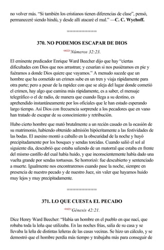no volver más. “Si también los cristianos tienen diferencias de clase”, pensó,
permaneceré siendo hindú, y desde allí atacaré el mal.” —C. C. Wychoff.

                                 ==========

               370. NO PODEMOS ESCAPAR DE DIOS
                              <043223>
                                     Números 32:23.

El eminente predicador Enrique Ward Beecher dijo que hay “ciertas
dificultades con Dios que nos arrastran; y cesarían si nos pusiéramos en pie y
fuéramos a donde Dios quiere que vayamos.” A menudo sucede que un
hombre que ha cometido un crimen sube en un tren y viaja rápidamente para
otra parte; pero a pesar de la rapidez con que se aleja del lugar donde cometió
el crimen, hay algo que camina más rápidamente, es a saber, el mensaje
telegráfico o el de radio, de manera que cuando llega a su destino, es
aprehendido instantáneamente por los oficiales que le han estado esperando
largo tiempo. Así Dios con frecuencia sorprende a los pecadores que en vano
han tratado de escapar de su conocimiento y retribución.
Hubo cierto hombre que mató brutalmente a un recién casado en la ocasión de
su matrimonio, habiendo obtenido admisión hipócritamente a las festividades de
las bodas. El asesino montó a caballo en la obscuridad de la noche y huyó
precipitadamente por los bosques y sendas torcidas. Cuando salió el sol al
siguiente día, descubrió que estaba saliendo de un matorral que estaba en frente
del mismo castillo del cual había huido, y que inconscientemente había dado una
vuelta grande por sendas tortuosas. Se horrorizó: fue descubierto y sentenciado
a muerte. Igualmente nos encontraremos cuando pase la noche, siempre en
presencia de nuestro pecado y de nuestro Juez, sin valer que hayamos huido
muy lejos y muy precipitadamente.

                                 ==========

                  371. LO QUE CUESTA EL PECADO
                               <014221>
                                         Génesis 42:21.

Dice Henry Ward Beecher: “Había un hombre en el pueblo en que nací, que
robaba toda la leña que utilizaba. En las noches frías, salía de su casa y se
llevaba la leña de distintas leñeras de las casas vecinas. Se hizo un cálculo, y se
demostró que el hombre perdía más tiempo y trabajaba más para conseguir de
 