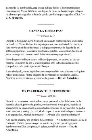 este modo su combustible, que lo que hubiese hecho si hubiera trabajado
honestamente. Y este ladrón es una figura de miles de hombres que trabajan
mucho más para agradar a Satanás que lo que harían para agradar a Dios.” —
C. S. Spurgeon.

                                ==========

                       372. “EN LA TIERRA PAZ”
                               <011308>
                                         Génesis 13:8.

Durante la Segunda Guerra Mundial, un soldado norteamericano que estaba
luchando en Nueva Guinea fue dejado por muerto a un lado de la carretera.
Pero volvió en sí de su desmayo, y allí quedó esperando la llegada de los
soldados japoneses, los cuales, con toda seguridad, lo acabarían. Siendo el
joven un creyente, encomendó al Señor su camino y esperó en él.
Poco después vio llegar cuatro soldados japoneses, los cuales, en vez de
matarlo, lo sacaron de allí y lo condujeron a otro lado, más cerca de sus
compañeros, a la parte opuesta del bosque.
Antes de dejarlo, en un inglés bastante comprensible, le explicaron: —Aquí os
halláis casi a salvo. Pronto algunos de los vuestros os auxiliarán. Adiós...
Nosotros somos cristianos, y odiamos la guerra. —Dic. de Anécdotas.

                                ==========

                373. PAZ DURANTE UN TERREMOTO
                              <19A432>
                                      Salmo 104:32.

Durante un terremoto, ocurrido hace unos pocos años, los habitantes de la
pequeña ciudad, presos del pánico, corrían de una a otra parte, cuando se
apercibieron de una anciana, a quien todos conocían, en cuya actitud no podía
verse sino paz y sosiego, la cual, desde la puerta de su vivienda parecía sonreír
a los espantados. Alguien le preguntó: —Abuela: ¿No tiene usted miedo?
A lo que la anciana, una cristiana fiel, contestó: —No, no tengo miedo... Muy al
contrario... Estaba pensando que mi suerte es grande, pues tengo para
ayudarme a un Dios que puede, si quiere, sacudir el mundo. —Dic. de
Anécdotas.
 