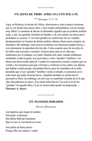 ==========

        374. JEFES DE TRIBU AFRICANA CON POCA FE
                            <590517>
                                   Santiago 5:17, 18.

Aquí, en Rodesia, al oriente de África, observamos a unos cuantos cristianos,
que lo son desde hace pocos años, y han estado enfrentándose con un tiempo
muy difícil. La ausencia de lluvias en diciembre significó que no podrían sembrar
nada, y que sus ganados morirían de hambre y de sed cuando sus pozos poco
profundos se secaran. Y sin tener ganado en condiciones de ser vendido,
desaparecerían sus fuentes de donde podrían obtener dinero para comprar sus
alimentos. Sin embargo, estos nuevos cristianos con frecuencia pedían lluvia, y
con entusiasmo la esperaban día tras día. Cierta ocasión unos de los jefes de
las tribus más cercanas a nosotros vinieron para estar en el culto que
tendríamos por la mañana, en Lundi. Después del culto, cuando estábamos
saludando a toda la gente, nos acercamos a estos “grandes” hombres y les
dimos una bienvenida especial. Cuando les expresamos nuestra sorpresa por su
venida y los invitamos para que volvieran a visitamos en los cultos, nos dijeron
que habían venido porque necesitaban lluvia; pues los miembros de la tribu
pensaban que si sus “grandes” hombres venían al templo, su presencia en el
culto haría que todos tuvieran lluvia. ¡Aquellos hombres no tenían una fe
personal en Dios; sin embargo, en este caso se manifestó el poder de la fe que
ellos descubrieron en otros! ¡Esa noche hubo lluvia! Con esto la fe de los
“grandes” de aquella tribu y la de la misma tribu quedó recompensada. —
Florence A. Sayre.

                                  ==========

                       375. MANOJOS DORADOS
                               (Poesía Misionera)

Las lágrimas que riegan el sendero
Son gotas venturosas
Del ánfora filial del misionero,
Que al caer se convierten en rosas;
Son perlas de buen precio
Porque Dios las estima y valora
 