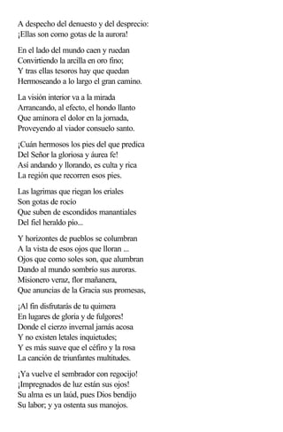 A despecho del denuesto y del desprecio:
¡Ellas son como gotas de la aurora!
En el lado del mundo caen y ruedan
Convirtiendo la arcilla en oro fino;
Y tras ellas tesoros hay que quedan
Hermoseando a lo largo el gran camino.
La visión interior va a la mirada
Arrancando, al efecto, el hondo llanto
Que aminora el dolor en la jornada,
Proveyendo al viador consuelo santo.
¡Cuán hermosos los pies del que predica
Del Señor la gloriosa y áurea fe!
Así andando y llorando, es culta y rica
La región que recorren esos pies.
Las lagrimas que riegan los eriales
Son gotas de rocío
Que suben de escondidos manantiales
Del fiel heraldo pío...
Y horizontes de pueblos se columbran
A la vista de esos ojos que lloran ...
Ojos que como soles son, que alumbran
Dando al mundo sombrío sus auroras.
Misionero veraz, flor mañanera,
Que anuncias de la Gracia sus promesas,
¡Al fin disfrutarás de tu quimera
En lugares de gloria y de fulgores!
Donde el cierzo invernal jamás acosa
Y no existen letales inquietudes;
Y es más suave que el céfiro y la rosa
La canción de triunfantes multitudes.
¡Ya vuelve el sembrador con regocijo!
¡Impregnados de luz están sus ojos!
Su alma es un laúd, pues Dios bendijo
Su labor; y ya ostenta sus manojos.
 