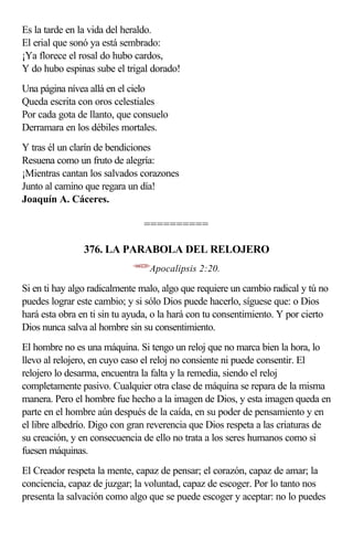Es la tarde en la vida del heraldo.
El erial que sonó ya está sembrado:
¡Ya florece el rosal do hubo cardos,
Y do hubo espinas sube el trigal dorado!
Una página nívea allá en el cielo
Queda escrita con oros celestiales
Por cada gota de llanto, que consuelo
Derramara en los débiles mortales.
Y tras él un clarín de bendiciones
Resuena como un fruto de alegría:
¡Mientras cantan los salvados corazones
Junto al camino que regara un día!
Joaquín A. Cáceres.

                                 ==========

                376. LA PARABOLA DEL RELOJERO
                            <660220>
                                   Apocalipsis 2:20.

Si en ti hay algo radicalmente malo, algo que requiere un cambio radical y tú no
puedes lograr este cambio; y si sólo Dios puede hacerlo, síguese que: o Dios
hará esta obra en ti sin tu ayuda, o la hará con tu consentimiento. Y por cierto
Dios nunca salva al hombre sin su consentimiento.
El hombre no es una máquina. Si tengo un reloj que no marca bien la hora, lo
llevo al relojero, en cuyo caso el reloj no consiente ni puede consentir. El
relojero lo desarma, encuentra la falta y la remedia, siendo el reloj
completamente pasivo. Cualquier otra clase de máquina se repara de la misma
manera. Pero el hombre fue hecho a la imagen de Dios, y esta imagen queda en
parte en el hombre aún después de la caída, en su poder de pensamiento y en
el libre albedrío. Digo con gran reverencia que Dios respeta a las criaturas de
su creación, y en consecuencia de ello no trata a los seres humanos como si
fuesen máquinas.
El Creador respeta la mente, capaz de pensar; el corazón, capaz de amar; la
conciencia, capaz de juzgar; la voluntad, capaz de escoger. Por lo tanto nos
presenta la salvación como algo que se puede escoger y aceptar: no lo puedes
 