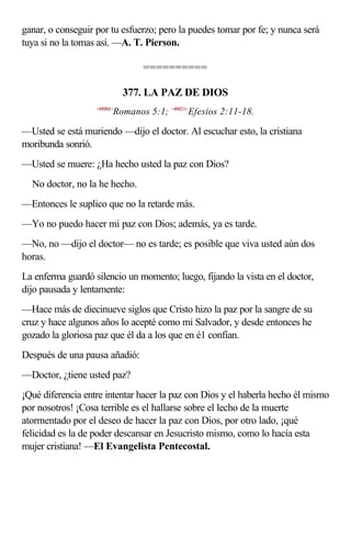 ganar, o conseguir por tu esfuerzo; pero la puedes tomar por fe; y nunca será
tuya si no la tomas así. —A. T. Pierson.

                                 ==========

                              377. LA PAZ DE DIOS
                   <450501>
                          Romanos 5:1; <490211>Efesios 2:11-18.

—Usted se está muriendo —dijo el doctor. Al escuchar esto, la cristiana
moribunda sonrió.
—Usted se muere: ¿Ha hecho usted la paz con Dios?
No doctor, no la he hecho.
—Entonces le suplico que no la retarde más.
—Yo no puedo hacer mi paz con Dios; además, ya es tarde.
—No, no —dijo el doctor— no es tarde; es posible que viva usted aún dos
horas.
La enferma guardó silencio un momento; luego, fijando la vista en el doctor,
dijo pausada y lentamente:
—Hace más de diecinueve siglos que Cristo hizo la paz por la sangre de su
cruz y hace algunos años lo acepté como mi Salvador, y desde entonces he
gozado la gloriosa paz que él da a los que en é1 confían.
Después de una pausa añadió:
—Doctor, ¿tiene usted paz?
¡Qué diferencia entre intentar hacer la paz con Dios y el haberla hecho él mismo
por nosotros! ¡Cosa terrible es el hallarse sobre el lecho de la muerte
atormentado por el deseo de hacer la paz con Dios, por otro lado, ¡qué
felicidad es la de poder descansar en Jesucristo mismo, como lo hacía esta
mujer cristiana! —El Evangelista Pentecostal.
 