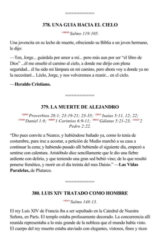 ==========

                    378. UNA GUIA HACIA EL CIELO
                                <19B9105>
                                        Salmo 119:105.

Una jovencita en su lecho de muerte, ofreciendo su Biblia a un joven hermano,
le dijo:
—Ten, Jorge... guárdala por amor a mí... pero más aun por ser “el libro de
Dios” ...él me enseñó el camino al cielo, a donde me dirijo con plena
seguridad... él ha sido mi lámpara en mi camino, pero ahora voy a donde ya no
la necesitaré... Léelo, Jorge, y nos volveremos a reunir... en el cielo.
—Heraldo Cristiano.

                                    ==========

                    379. LA MUERTE DE ALEJANDRO
      <202001>
             Proverbios 20:1; 23:19-21; 23-35; <230511>Isaías 5:11, 12; 22;
    <270108>
            Daniel 1:8; <460609>1 Corintios 6:9-11; <480521>Gálatas 5:21-23; <610222>2
                                       Pedro 2:22.

“Dio pues convite a Nearco, y habiéndose bañado ya, como lo tenía de
costumbre, para irse a acostar, a petición de Medio marchó a su casa a
continuar la cena; y habiendo pasado allí bebiendo el siguiente día, empezó a
sentirse con calentura. Aristóbulo dice sencillamente que le dio una fiebre
ardiente con delirio, y que teniendo una gran sed bebió vino; de lo que resultó
ponerse frenético, y morir en el día treinta del mes Daisio.” —Las Vidas
Paralelas, de Plutarco.

                                    ==========

                 380. LUIS XIV TRATADO COMO HOMBRE
                                 <19E813>
                                            Salmo 148:13.

El rey Luis XIV de Francia iba a ser sepultado en la Catedral de Nuestra
Señora, en París. El templo estaba profusamente decorado. La concurrencia allí
reunida representaba a lo más grande de la nobleza que el mundo había visto.
El cuerpo del rey muerto estaba ataviado con elegantes, vistosos, finos y ricos
 