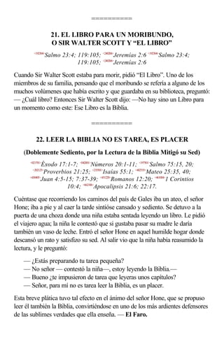 ==========

                   21. EL LIBRO PARA UN MORIBUNDO,
                   O SIR WALTER SCOTT Y “EL LIBRO”
        <192304>
                 Salmo 23:4; 119:105; <240206>Jeremías 2:6 <192304>Salmo 23:4;
                             119:105; <240206>Jeremías 2:6

Cuando Sir Walter Scott estaba para morir, pidió “El Libro”. Uno de los
miembros de su familia, pensando que el moribundo se refería a alguno de los
muchos volúmenes que había escrito y que guardaba en su biblioteca, preguntó:
— ¿Cuál libro? Entonces Sir Walter Scott dijo: —No hay sino un Libro para
un momento como este: Ese Libro es la Biblia.

                                    ==========

          22. LEER LA BIBLIA NO ES TAREA, ES PLACER
    (Doblemente Sediento, por la Lectura de la Biblia Mitigó su Sed)
      <021701>
               Éxodo 17:1-7; <042001>Números 20:1-11; <197501>Salmo 75:15, 20;
        <202125>
                Proverbios 21:25; <235501>Isaías 55:1; <402535>Mateo 25:35, 40;
      <430405>
              Juan 4:5-15; 7:37-39; <451220>Romanos 12:20; <461004>1 Corintios
                        10:4; <662106>Apocalipsis 21:6; 22:17.

Cuéntase que recorriendo los caminos del país de Gales iba un ateo, el señor
Hone; iba a pie y al caer la tarde sintióse cansado y sediento. Se detuvo a la
puerta de una choza donde una niña estaba sentada leyendo un libro. Le pidió
el viajero agua; la niña le contestó que si gustaba pasar su madre le daría
también un vaso de leche. Entró el señor Hone en aquel humilde hogar donde
descansó un rato y satisfizo su sed. Al salir vio que la niña había reasumido la
lectura, y le preguntó:
    — ¿Estás preparando tu tarea pequeña?
    — No señor — contestó la niña—, estoy leyendo la Biblia.—
    — Bueno ¿te impusieron de tarea que leyeras unos capítulos?
    — Señor, para mí no es tarea leer la Biblia, es un placer.
Esta breve plática tuvo tal efecto en el ánimo del señor Hone, que se propuso
leer él también la Biblia, convirtiéndose en uno de los más ardientes defensores
de las sublimes verdades que ella enseña. — El Faro.
 