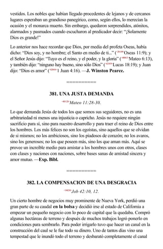 vestidos. Los nobles que habían llegado procedentes de lejanos y de cercanos
lugares esperaban un grandioso panegírico, como, según ellos, lo merecían la
ocasión y el monarca muerto. Sin embargo, quedaron sorprendidos, atónitos,
alarmados y pasmados cuando escucharon al predicador decir: “¡Solamente
Dios es grande!”
Lo anterior nos hace recordar que Dios, por media del profeta Oseas, había
dicho: “Dios soy, y no hombre; el Santo en medio de ti...” (<281109>Oseas 11:9); y
el Señor Jesús dijo: “Tuyo es el reino, y el poder, y la gloria” (<400613>Mateo 6:13),
y también dijo: “ninguno hay bueno, sino sólo Dios” (<421819>Lucas 18:19); y Juan
dijo: “Dios es amor” (<620416>1 Juan 4:16). —J. Winston Pearce.

                                   ==========

                       381. UNA JUSTA DEMANDA
                               <401128>
                                      Mateo 11:28-30.

Lo que demanda Jesús de todos los que somos sus seguidores, no es una
arbitrariedad ni menos una injusticia o capricho. Jesús no requiere ningún
sacrificio para sí, sino para nuestro desarrollo y para traer el reino de Dios entre
los hombres. Los más felices no son los egoístas, sino aquellos que se olvidan
de si mismos; no los ambiciosos, sino los piadosos de corazón; no los avaros,
sino los generosos; no los que poseen más, sino los que aman más. Aquí se
provee un increíble medio para amistar a los hombres unos con otros, clases
con clases y naciones con naciones, sobre bases sanas de amistad sincera y
amor mutuo. —Exp. Bíbl.

                                   ==========

          382. LA COMPENSACION DE UNA DESGRACIA
                                 <184210>
                                          Job 42:10, 12.

Un cierto hombre de negocios muy prominente de Nueva York, perdió una
gran parte de su caudal en la bolsa y decidió irse al estado de California a
empezar un pequeño negocio con lo poco de capital que la quedaba. Compró
algunas hectáreas de terreno y después de muchos trabajos logró ponerlo en
condiciones para sembrarlo. Para poder irrigarlo tuvo que hacer un canal en la
construcción del caul se le fue todo su dinero. Uno de tantos días vino una
tempestad que le inundó todo el terreno y desbarató completamente el canal
 