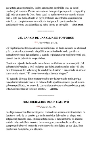 que estaba en construcción. Todos lamentaban la pérdida total de aquel
hombre y él también. Por un momento se desesperó; pero pronto recapacitó y
dejó todo en manos de Dios. Pero, ¿cuál no sería su sorpresa cuando el aqua
bajó y notó que había abierto un hoyo profundo, encontrando una ríquisima
veta de oro completamente descubierta. Así pues, lo que todos habían
considerado como una calamidad se había vuelto en salvación  Exp. Bibl.

                                  ==========

            383. LA VOZ DE UNA CAJA DE FOSFOROS
                             <201434>
                                    Proverbios 14:34.

Un vagabundo fue llevado delante de un tribunal en París, acusado de ebriedad
y de cometer desorden en la vía pública: se defendió diciendo que él era
borracho por causa del gobierno; y cuando le pidieron que explicara contó una
historia que se publicó en un periódico:
“Sacó tres cajas de fósforos (la manufactura de fósforos es un monopolio del
gobierno de Francia), y leyó los lemas que había escritos en las cajas: ‘El vino
es la fortaleza de los valientes y la salud de los fuertes.’ ‘Una comida sin vino es
como un día sin sol.’ ‘El buen vino consigue buenos amigos!”
“El acusado dijo que él no era responsable por haber estado ebrio, porque
nunca hubiera tomado vino si no hubiese leído aquellos anuncios que el mismo
gobierno publicaba, los cuales lo convencieron de que era bueno beber, y esto
le había ocasionado el vicio del alcohol.” —Amold.

                                  ==========

                 384. LIBERACION DE UN CAUTIVO
                                <430832>
                                        Juan 8:32, 36.

Las lágrimas corrían libremente por el rostro de un anciano mientras trataba de
desatar el nudo de un cordón que tenía alrededor del cuello, en el que tenía
colgado un pequeño saco. El nudo estaba sucio, y lleno de tierra. El anciano
tenía la cabeza doblada como si llevara un gran peso sobre la espalda, su
cuerpo temblaba y el temor de lo desconocido se reflejaba en sus ojos. Este
hombre era Sampashe, jefe africano.
 