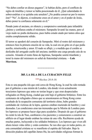 “No debes confiar en dioses paganos”, le habían dicho, pero el conflicto de
siglos de tinieblas y temor se había posesionado de él. ¿Qué calamidades le
sobrevendrían si se quitaba este amuleto? ¿No podría conservar por lo menos
éste? “No”, le dijeron, si realmente crees en el amor y en el poder de Jesús,
debes poner tu confianza solamente en él.”
Parado junto al anciano, en silencio y comprensivo sonriendo para infundirle
¿ánimo y confianza estaba el misionero. Sampashe levantó las manos, pero el
viejo nudo no podía deshacerse, pues había estado atado por tantos años que
estaba completamente sólido.
El terror se apoderó del corazón de Sampashe. Miró el rostro del misionero y
entonces hizo la primera oración de su vida, la cual era un grito en el que pedía
auxilio, misericordia y amor. El nudo se aflojó, y a medida que el cordón se
deslizaba del arrugado cuello del anciano, también una carga pesada caía de su
corazón. Alzando el rostro lleno de lágrimas, Sampashe sonrió triunfante y
tomó la mano del misionero en señal de fraternidad cristiana. —Lois
Morrison.

                                 ==========

               385. LA ISLA DE LA CURACION FELIZ
                             <442808>
                                    Hechos 28:8-10.

Esta es una pequeña isla que está cerca de Hong Kong, la cual ha sido rentada
por el gobierno a una misión de Londres, isla donde viven actualmente
trescientos leprosos que antes no tenían hogar y que eran despreciados
refugiados en Hong Kong, ciudad que está bajo el gobierno británico. Entre los
centenares de refugiados chinos que se amontonaron en Hong Kong como
resultado de la ocupación comunista del territorio chino, hubo grandes
cantidades de víctimas de la lepra, quienes estaban muriendo de hambre y casi
desnudas. Las condiciones eran tan tremendas que la Misión de Londres para
los leprosos se propuso hacer algo para ayudarlos. Después de que el gobierno
les rentó la isla de Nun, cambiaron a los pacientes y comenzaron a construir un
edificio en el lugar donde estaban las ruinas de una villa. Recibieron ayuda de
muchas partes, incluyendo a los soldados británicos. Los leprosos que viven allí
ahora tienen vidas útiles y están contentos. Se nos dice que en todas partes, en
esta comunidad cristiana se ve manifiesto el espíritu del Salvador. Bajo la
dirección piadosa del capellán James Hu, las actividades religiosas forman la
 