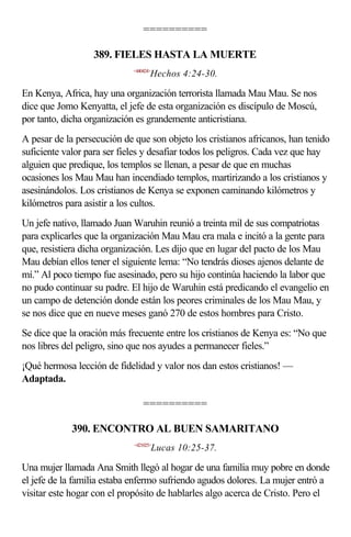 ==========

                  389. FIELES HASTA LA MUERTE
                             <440424>
                                    Hechos 4:24-30.

En Kenya, Africa, hay una organización terrorista llamada Mau Mau. Se nos
dice que Jomo Kenyatta, el jefe de esta organización es discípulo de Moscú,
por tanto, dicha organización es grandemente anticristiana.
A pesar de la persecución de que son objeto los cristianos africanos, han tenido
suficiente valor para ser fieles y desafiar todos los peligros. Cada vez que hay
alguien que predique, los templos se llenan, a pesar de que en muchas
ocasiones los Mau Mau han incendiado templos, martirizando a los cristianos y
asesinándolos. Los cristianos de Kenya se exponen caminando kilómetros y
kilómetros para asistir a los cultos.
Un jefe nativo, llamado Juan Waruhin reunió a treinta mil de sus compatriotas
para explicarles que la organización Mau Mau era mala e incitó a la gente para
que, resistiera dicha organización. Les dijo que en lugar del pacto de los Mau
Mau debían ellos tener el siguiente lema: “No tendrás dioses ajenos delante de
mí.” Al poco tiempo fue asesinado, pero su hijo continúa haciendo la labor que
no pudo continuar su padre. El hijo de Waruhin está predicando el evangelio en
un campo de detención donde están los peores criminales de los Mau Mau, y
se nos dice que en nueve meses ganó 270 de estos hombres para Cristo.
Se dice que la oración más frecuente entre los cristianos de Kenya es: “No que
nos libres del peligro, sino que nos ayudes a permanecer fieles.”
¡Qué hermosa lección de fidelidad y valor nos dan estos cristianos! —
Adaptada.

                                 ==========

             390. ENCONTRO AL BUEN SAMARITANO
                             <421025>
                                        Lucas 10:25-37.

Una mujer llamada Ana Smith llegó al hogar de una familia muy pobre en donde
el jefe de la familia estaba enfermo sufriendo agudos dolores. La mujer entró a
visitar este hogar con el propósito de hablarles algo acerca de Cristo. Pero el
 
