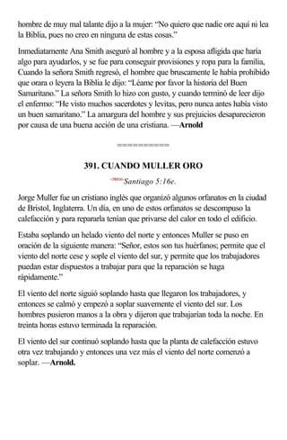 hombre de muy mal talante dijo a la mujer: “No quiero que nadie ore aquí ni lea
la Biblia, pues no creo en ninguna de estas cosas.”
Inmediatamente Ana Smith aseguró al hombre y a la esposa afligida que haría
algo para ayudarlos, y se fue para conseguir provisiones y ropa para la familia,
Cuando la señora Smith regresó, el hombre que bruscamente le había prohibido
que orara o leyera la Biblia le dijo: “Léame por favor la historia del Buen
Samaritano.” La señora Smith lo hizo con gusto, y cuando terminó de leer dijo
el enfermo: “He visto muchos sacerdotes y levitas, pero nunca antes había visto
un buen samaritano.” La amargura del hombre y sus prejuicios desaparecieron
por causa de una buena acción de una cristiana. —Arnold

                                ==========

                     391. CUANDO MULLER ORO
                             <590516>
                                    Santiago 5:16e.

Jorge Muller fue un cristiano inglés que organizó algunos orfanatos en la ciudad
de Bristol, Inglaterra. Un día, en uno de estos orfanatos se descompuso la
calefacción y para repararla tenían que privarse del calor en todo el edificio.
Estaba soplando un helado viento del norte y entonces Muller se puso en
oración de la siguiente manera: “Señor, estos son tus huérfanos; permite que el
viento del norte cese y sople el viento del sur, y permite que los trabajadores
puedan estar dispuestos a trabajar para que la reparación se haga
rápidamente.”
El viento del norte siguió soplando hasta que llegaron los trabajadores, y
entonces se calmó y empezó a soplar suavemente el viento del sur. Los
hombres pusieron manos a la obra y dijeron que trabajarían toda la noche. En
treinta horas estuvo terminada la reparación.
El viento del sur continuó soplando hasta que la planta de calefacción estuvo
otra vez trabajando y entonces una vez más el viento del norte comenzó a
soplar. —Arnold.
 