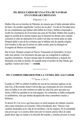 ==========

         392. RESULTADOS DE UNA CENA DE NAVIDAD
                  EN UN HOGAR CRISTIANO
                                Filipenses l: la.

Mathra Das era un hombre de Pakistán, de manera que el había adorado ídolos
de barro. Su nombre significaba “esclavo de un dios”. Un día de Navidad otros
de sus compatriotas que habían oído hablar de Cristo y habían comenzado a
recibir las enseñanzas de él tuvieron una cena de Navidad. Mathra Das ayudó a
pagar la comida de la misma manera que lo hicieron los demás; pero cuando
comenzó el culto de adoración él se sentó a un lado sin tomar parte en nada.
Después pidió a uno de los cristianos que le hablara más de aquella religión.
Este hombre le dijo que él mismo no sabía mucho, pero le obsequió un
Evangelio de Marcos en Gurmukhi.
Das lo leyó. Después compró un Nuevo Testamento en Gurmukhi y lo leyó
todo muy pronto. Con frecuencia iba para que un evangelista le explicara
aquellas enseñanzas. Al poco tiempo dejó de emborracharse y después fue
bautizado con toda su familia. En seguida tomó el nombre de Das Masih, que
significa “esclavo de Cristo.” —Arnold.

                               ==========

 393. CAMBIOS OBRADOS POR LA VENIDA DEL SALVADOR
                             <420416>
                                    Lucas 4:16-21.

Cuando en 1885 se celebró el jubileo de una de las misiones inglesas en las
islas Fiji, el Reverendo James Calvert dijo que al principio de esos cincuenta
años no había ni un solo cristiano en todas las islas Fiji, pero que para esa
fecha, (1885) no quedaba ni un solo pagano. No solamente se había extinguido
el canibalismo, sino que habían desaparecido otras costumbres crueles y
bárbaras.
El doctor D. Coe Love, que hace poco se retiró después de trabajar cuarenta
años como misionero en Camerún, África Occidental, dice: “Hemos visto
cambios tremendos en la vida de los hombres y de las mujeres. En la actualidad
una joven que va a casarse debe tener por lo menos catorce años de edad,
puede decir algo en cuanto a la elección del marido, y muchas jóvenes se casan
 