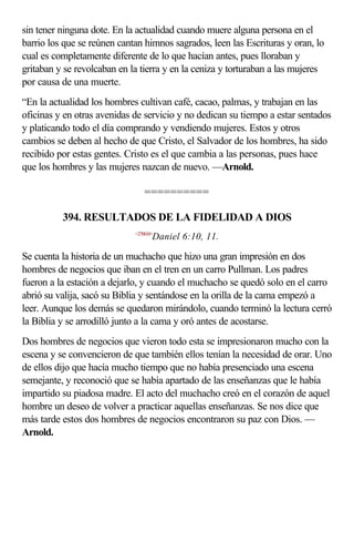 sin tener ninguna dote. En la actualidad cuando muere alguna persona en el
barrio los que se reúnen cantan himnos sagrados, leen las Escrituras y oran, lo
cual es completamente diferente de lo que hacían antes, pues lloraban y
gritaban y se revolcaban en la tierra y en la ceniza y torturaban a las mujeres
por causa de una muerte.
“En la actualidad los hombres cultivan café, cacao, palmas, y trabajan en las
oficinas y en otras avenidas de servicio y no dedican su tiempo a estar sentados
y platicando todo el día comprando y vendiendo mujeres. Estos y otros
cambios se deben al hecho de que Cristo, el Salvador de los hombres, ha sido
recibido por estas gentes. Cristo es el que cambia a las personas, pues hace
que los hombres y las mujeres nazcan de nuevo. —Arnold.

                                 ==========

          394. RESULTADOS DE LA FIDELIDAD A DIOS
                             <270610>
                                    Daniel 6:10, 11.

Se cuenta la historia de un muchacho que hizo una gran impresión en dos
hombres de negocios que iban en el tren en un carro Pullman. Los padres
fueron a la estación a dejarlo, y cuando el muchacho se quedó solo en el carro
abrió su valija, sacó su Biblia y sentándose en la orilla de la cama empezó a
leer. Aunque los demás se quedaron mirándolo, cuando terminó la lectura cerró
la Biblia y se arrodilló junto a la cama y oró antes de acostarse.
Dos hombres de negocios que vieron todo esta se impresionaron mucho con la
escena y se convencieron de que también ellos tenían la necesidad de orar. Uno
de ellos dijo que hacía mucho tiempo que no había presenciado una escena
semejante, y reconoció que se había apartado de las enseñanzas que le había
impartido su piadosa madre. El acto del muchacho creó en el corazón de aquel
hombre un deseo de volver a practicar aquellas enseñanzas. Se nos dice que
más tarde estos dos hombres de negocios encontraron su paz con Dios. —
Arnold.
 