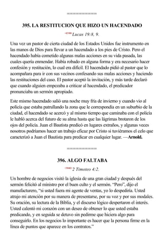 ==========

      395. LA RESTITUCION QUE HIZO UN HACENDADO
                              <421908>
                                     Lucas 19:8, 9.

Una vez un pastor de cierta ciudad de los Estados Unidos fue instrumento en
las manos de Dios para llevar a un hacendado a los pies de Cristo. Pero el
hacendado había cometido algunas malas acciones en su vida pasada, las
cuales quería enmendar. Había robado en alguna forma y era necesario hacer
confesión y restitución, lo cual era difícil. El hacendado pidió al pastor que lo
acompañara para ir con sus vecinos confesando sus malas acciones y haciendo
las restituciones del caso. El pastor aceptó la invitación, y más tarde declaró
que cuando alguien empezaba a criticar al hacendado, el predicador
pronunciaba un sermón apropiado.
Este mismo hacendado salió una noche muy fría de invierno y cuando vio al
policía que estaba patrullando la zona que le correspondía en un suburbio de la
ciudad, el hacendado se acercó y al mismo tiempo que caminaba con el policía
le habló acerca del futuro de su alma hasta que las lágrimas brotaron de los
ojos del policía. Juan el Bautista predicó en lugares extraños, y algunas veces
nosotros podríamos hacer un trabajo eficaz por Cristo si tuviéramos el celo que
caracterizó a Juan el Bautista para predicar en cualquier lugar. —Arnold.

                                ==========

                          396. ALGO FALTABA
                              <550402>
                                     2 Timoteo 4:2.

Un hombre de negocios visitó la iglesia de una gran ciudad y después del
sermón felicitó al ministro por el buen culto y el sermón. “Pero”, dijo el
manufacturero, “si usted fuera mi agente de ventas, yo lo despediría. Usted
atrajo mi atención por su manera de presentarse, por su voz y por sus modales.
Su oración, su lectura de la Biblia, y el discurso lógico despertaron el interés.
Usted calentó mi corazón con un deseo de obtener lo que usted estaba
predicando, y en seguida se detuvo sin pedirme que hiciera algo para
conseguirlo. En los negocios lo importante es hacer que la persona firme en la
línea de puntos que aparece en los contratos.”
 