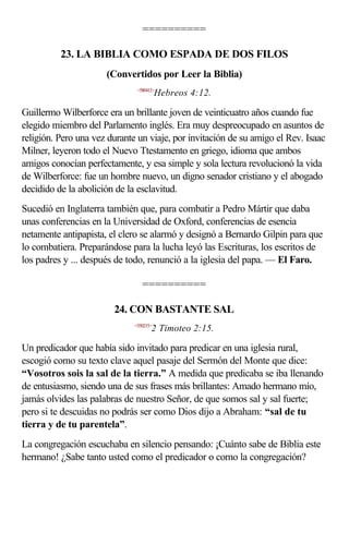 ==========

          23. LA BIBLIA COMO ESPADA DE DOS FILOS
                      (Convertidos por Leer la Biblia)
                               <580412>
                                         Hebreos 4:12.

Guillermo Wilberforce era un brillante joven de veinticuatro años cuando fue
elegido miembro del Parlamento inglés. Era muy despreocupado en asuntos de
religión. Pero una vez durante un viaje, por invitación de su amigo el Rev. Isaac
Milner, leyeron todo el Nuevo Ttestamento en griego, idioma que ambos
amigos conocían perfectamente, y esa simple y sola lectura revolucionó la vida
de Wilberforce: fue un hombre nuevo, un digno senador cristiano y el abogado
decidido de la abolición de la esclavitud.
Sucedió en Inglaterra también que, para combatir a Pedro Mártir que daba
unas conferencias en la Universidad de Oxford, conferencias de esencia
netamente antipapista, el clero se alarmó y designó a Bernardo Gilpin para que
lo combatiera. Preparándose para la lucha leyó las Escrituras, los escritos de
los padres y ... después de todo, renunció a la iglesia del papa. — El Faro.

                                 ==========

                        24. CON BASTANTE SAL
                              <550215>
                                     2 Timoteo 2:15.

Un predicador que había sido invitado para predicar en una iglesia rural,
escogió como su texto clave aquel pasaje del Sermón del Monte que dice:
“Vosotros sois la sal de la tierra.” A medida que predicaba se iba llenando
de entusiasmo, siendo una de sus frases más brillantes: Amado hermano mío,
jamás olvides las palabras de nuestro Señor, de que somos sal y sal fuerte;
pero si te descuidas no podrás ser como Dios dijo a Abraham: “sal de tu
tierra y de tu parentela”.
La congregación escuchaba en silencio pensando: ¡Cuánto sabe de Biblia este
hermano! ¿Sabe tanto usted como el predicador o como la congregación?
 