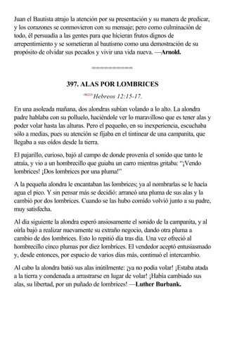 Juan el Bautista atrajo la atención por su presentación y su manera de predicar,
y los corazones se conmovieron con su mensaje; pero como culminación de
todo, él persuadía a las gentes para que hicieran frutos dignos de
arrepentimiento y se sometieran al bautismo como una demostración de su
propósito de olvidar sus pecados y vivir una vida nueva. —Arnold.

                                  ==========

                     397. ALAS POR LOMBRICES
                            <581215>
                                   Hebreos 12:15-17.

En una asoleada mañana, dos alondras subían volando a lo alto. La alondra
padre hablaba con su polluelo, haciéndole ver lo maravilloso que es tener alas y
poder volar hasta las alturas. Pero el pequeño, en su inexperiencia, escuchaba
sólo a medias, pues su atención se fijaba en el tintinear de una campanita, que
llegaba a sus oídos desde la tierra.
El pajarillo, curioso, bajó al campo de donde provenía el sonido que tanto le
atraía, y vio a un hombrecillo que guiaba un carro mientras gritaba: “¡Vendo
lombrices! ¡Dos lombrices por una pluma!”
A la pequeña alondra le encantaban las lombrices; ya al nombrarlas se le hacía
agua el pico. Y sin pensar más se decidió: arrancó una pluma de sus alas y la
cambió por dos lombrices. Cuando se las hubo comido volvió junto a su padre,
muy satisfecha.
Al día siguiente la alondra esperó ansiosamente el sonido de la campanita, y al
oírla bajó a realizar nuevamente su extraño negocio, dando otra pluma a
cambio de dos lombrices. Esto lo repitió día tras día. Una vez ofreció al
hombrecillo cinco plumas por diez lombrices. El vendedor aceptó entusiasmado
y, desde entonces, por espacio de varios días más, continuó el intercambio.
Al cabo la alondra batió sus alas inútilmente: ¡ya no podía volar! ¡Estaba atada
a la tierra y condenada a arrastrarse en lugar de volar! ¡Había cambiado sus
alas, su libertad, por un puñado de lombrices! —Luther Burbank.
 