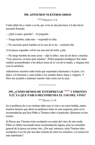 ==========

                  398. AFINEMOS NUESTROS OIDOS
                                <500408>
                                       Filipenses 4:8.

Cierta niñita fue a visitar a su tía, que vivía en otra provincia. Un día ésta la
encontró llorando.
—¿Qué te pasa, querida? —le preguntó.
—Tengo hambre, nada más —respondió la niña.
—No necesitas pasar hambre en la casa de tu tía —contestó ella.
A los pocos segundos volvió con una taza de leche y pan.
—No tengo hambre de estas cosas —dijo la niñav, sino de oír decir a mamita:
“Ven, preciosa, un beso para mamita.” ¡Pobre pequeña nostálgica! Sus oídos
estaban acostumbrados a los dulces tonos de la voz de la madre, y ninguna otra
cosa la satisfacía.
Adiestremos nuestros oídos hasta que respondan claramente a lo puro, a lo
dulce, a lo hermoso y sean sordos a los sonidos duros, bajos y vulgares. Y
Dios nos ayudará a mantener nuestra vida a tono con la suya.

                                  ==========

  399. ¿COMO HEMOS DE INTERPRETAR <540523>1 TIMOTEO
  5:23, YA QUE PABLO RECOMIENDA EL USO DEL VINO?
                                 <490518>
                                           Efesios 5:18.

En el problema de si un cristiano debe usar el vino o no como bebida, entran
muchos factores que ahora no podemos tratar en esta respuesta, pero en la
recomendación que hizo Pablo a Timoteo sobre el particular, fijémonos en tres
cositas:
1) Parece que Timoteo tenía escrúpulos en contra del vino; de otro modo
Pablo no habría necesitado hacer recomendación alguna, pues la costumbre
general de la época era tomar vino. ¿Por qué, entonces, tenía Timoteo tales
escrúpulos si no fue por una idea reinante de entre los cristianos, a lo menos los
más espirituales?
 