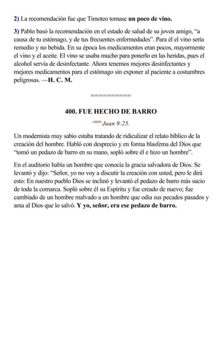 2) La recomendación fue que Timoteo tomase un poco de vino.
3) Pablo basó la recomendación en el estado de salud de su joven amigo, “a
causa de tu estómago, y de tus frecuentes enfermedades”. Para él el vino sería
remedio y no bebida. En su época los medicamentos eran pocos, mayormente
el vino y el aceite. El vino se usaba mucho para ponerlo en las heridas, pues el
alcohol servía de desinfectante. Ahora tenemos mejores desinfectantes y
mejores medicamentos para el estómago sin exponer al paciente a costumbres
peligrosas. —H. C. M.

                                ==========

                     400. FUE HECHO DE BARRO
                                <430925>
                                       Juan 9:25.

Un modernista muy sabio estaba tratando de ridiculizar el relato bíblico de la
creación del hombre. Habló con desprecio y en forma blasfema del Dios que
“tomó un pedazo de barro en su mano, sopló sobre él e hizo un hombre”.
En el auditorio había un hombre que conocía la gracia salvadora de Dios. Se
levantó y dijo: “Señor, yo no voy a discutir la creación con usted, pero le dirá
esto: En nuestro pueblo Dios se inclinó y levantó el pedazo de barro más sucio
de toda la comarca. Sopló sobre él su Espíritu y fue creado de nuevo; fue
cambiado de un hombre malvado a un hombre que odia sus pecados pasados y
ama al Dios que lo salvó. Y yo, señor, era ese pedazo de barro.
 