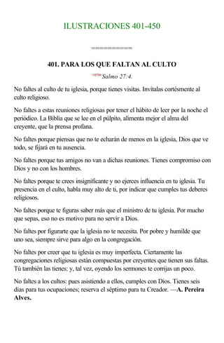 ILUSTRACIONES 401-450

                                 ==========

              401. PARA LOS QUE FALTAN AL CULTO
                                 <192704>
                                        Salmo 27:4.

No faltes al culto de tu iglesia, porque tienes visitas. Invítalas cortésmente al
culto religioso.
No faltes a estas reuniones religiosas por tener el hábito de leer por la noche el
periódico. La Biblia que se lee en el púlpito, alimenta mejor el alma del
creyente, que la prensa profana.
No faltes porque piensas que no te echarán de menos en la iglesia, Dios que ve
todo, se fijará en tu ausencia.
No faltes porque tus amigos no van a dichas reuniones. Tienes compromiso con
Dios y no con los hombres.
No faltes porque te crees insignificante y no ejerces influencia en tu iglesia. Tu
presencia en el culto, habla muy alto de ti, por indicar que cumples tus deberes
religiosos.
No faltes porque te figuras saber más que el ministro de tu iglesia. Por mucho
que sepas, eso no es motivo para no servir a Dios.
No faltes por figurarte que la iglesia no te necesita. Por pobre y humilde que
uno sea, siempre sirve para algo en la congregación.
No faltes por creer que tu iglesia es muy imperfecta. Ciertamente las
congregaciones religiosas están compuestas por creyentes que tienen sus faltas.
Tú también las tienes: y, tal vez, oyendo los sermones te corrijas un poco.
No faltes a los cultos: pues asistiendo a ellos, cumples con Dios. Tienes seis
días para tus ocupaciones; reserva el séptimo para tu Creador. —A. Pereira
Alves.
 