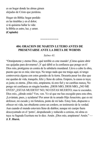 es un hogar donde las almas gimen
alejadas de Cristo que perdona.
Hogar sin Biblia: hogar perdido
en las tinieblas y en el dolor;
si tú quisieras hallar la vida:
la Biblia es astro, luz, y amor.
(Copiado)

                                   ==========

         404. ORACION DE MARTIN LUTERO ANTES DE
          PRESENTARSE ANTE LA DIETA DE WORMS
                                    Salmo 43.

“Omnipotente y eterno Dios, ¡qué terrible es este mundo! ¡Cómo quiere abrir
sus quijadas para devorarme! ¡Y qué débil es la confianza que pongo en ti!
Dios mío, protégeme en contra de la sabiduría mundanal. Lleva a cabo la obra,
puesto que no es mía; sino tuya. No tengo nada que me traiga aquí, ni tengo
controversia alguna con estos grandes de la tierra. Desearía pasar los días que
me quedan de vida, tranquilo, feliz y lleno de calma. Empero, la causa es tuya;
es justa; es eterna. ¡Dios mío, ampárame, tú eres fiel y no cambias nunca¡ No
pongo mi confianza en ningún hombre. ¡DIOS MIO, DIOS MIO, ¿NO ME
OYES? ¿ESTAS MUERTO? NO; NO ESTAS MUERTO; mas te escondes.
Dios mío, ¿dónde estás? Ven, ven. Yo sé que me has escogido para esta obra.
¡Levántate, pues, y ayúdame! Por amor de tu amado Hijo Jesucristo, que es mi
defensor, mi escudo y mi fortaleza, ponte de mi lado. Estoy listo, dispuesto a
ofrecer mi vida, tan obediente como un cordero, en testimonio de la verdad.
Aun cuando el mundo estuviera lleno de diablos; aunque mi cuerpo fuera
descoyuntado en el ‘potro’, despedazado y reducido a cenizas, mi alma es
tuya: tu Sagrada Escritura me lo dice. Amén. ¡Dios mío, ampárame! Amén.” —
J. F. Hurst.
 