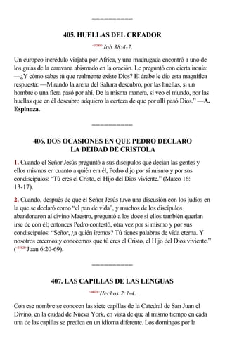 ==========

                   405. HUELLAS DEL CREADOR
                                <183804>
                                         Job 38:4-7.

Un europeo incrédulo viajaba por Africa, y una madrugada encontró a uno de
los guías de la caravana abismado en la oración. Le preguntó con cierta ironía:
—¿Y cómo sabes tú que realmente existe Dios? El árabe le dio esta magnífica
respuesta: —Mirando la arena del Sahara descubro, por las huellas, si un
hombre o una fiera pasó por ahí. De la misma manera, si veo el mundo, por las
huellas que en él descubro adquiero la certeza de que por allí pasó Dios.” —A.
Espinoza.

                                ==========

       406. DOS OCASIONES EN QUE PEDRO DECLARO
                  LA DEIDAD DE CRISTOLA
1. Cuando el Señor Jesús preguntó a sus discípulos qué decían las gentes y
ellos mismos en cuanto a quién era él, Pedro dijo por sí mismo y por sus
condiscípulos: “Tú eres el Cristo, el Hijo del Dios viviente.” (Mateo 16:
13-17).
2. Cuando, después de que el Señor Jesús tuvo una discusión con los judíos en
la que se declaró como “el pan de vida”, y muchos de los discípulos
abandonaron al divino Maestro, preguntó a los doce si ellos también querían
irse de con él; entonces Pedro contestó, otra vez por sí mismo y por sus
condiscípulos: “Señor, ¿a quién iremos? Tú tienes palabras de vida eterna. Y
nosotros creemos y conocemos que tú eres el Cristo, el Hijo del Dios viviente.”
(<430620>Juan 6:20-69).

                                ==========

              407. LAS CAPILLAS DE LAS LENGUAS
                              <440201>
                                     Hechos 2:1-4.

Con ese nombre se conocen las siete capillas de la Catedral de San Juan el
Divino, en la ciudad de Nueva York, en vista de que al mismo tiempo en cada
una de las capillas se predica en un idioma diferente. Los domingos por la
 