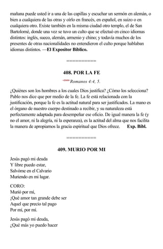 mañana puede usted ir a una de las capillas y escuchar un sermón en alemán, o
bien a cualquiera de las otras y oírlo en francés, en español, en suizo o en
cualquiera otro. Existe también en la misma ciudad otro templo, el de San
Bartolomé, donde una vez se tuvo un culto que se efectuó en cinco idiomas
distintos: inglés, sueco, alemán, armenio y chino; y todavía muchos de los
presentes de otras nacionalidades no entendieron el culto porque hablaban
idiomas distintos. —El Expositor Bíblico.

                                   ==========

                               408. POR LA FE
                               <450404>
                                      Romanos 4:4, 5.

¿Quiénes son los hombres a los cuales Dios justifica? ¿Cómo los selecciona?
Pablo nos dice que por medio de la fe. La fe está relacionada con la
justificación, porque la fe es la actitud natural para ser justificados. La mano es
el órgano de nuestro cuerpo destinado a recibir, y su naturaleza está
perfectamente adaptada para desempeñar ese oficio. De igual manera la fe (y
no el amor, ni la alegría, ni la esperanza), es la actitud del alma que nos facilita
la manera de apropiarnos la gracia espiritual que Dios ofrece.  Exp. Bíbl.

                                   ==========

                            409. MURIO POR MI
Jesús pagó mi deuda
Y libre puedo estar,
Salvóme en el Calvario
Muriendo en mi lugar.
CORO:
Murió por mí,
¡Qué amor tan grande debe ser
Aquel que precio tal pago
Por mí, por mí.
Jesús pagó mi deuda,
¿Qué más yo puedo hacer
 
