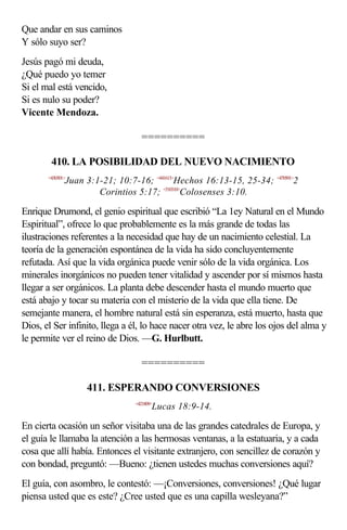 Que andar en sus caminos
Y sólo suyo ser?
Jesús pagó mi deuda,
¿Qué puedo yo temer
Si el mal está vencido,
Si es nulo su poder?
Vicente Mendoza.

                                   ==========

        410. LA POSIBILIDAD DEL NUEVO NACIMIENTO
       <430301>
              Juan 3:1-21; 10:7-16; <441613>Hechos 16:13-15, 25-34; <470501>2
                      Corintios 5:17; <510310>Colosenses 3:10.

Enrique Drumond, el genio espiritual que escribió “La 1ey Natural en el Mundo
Espiritual”, ofrece lo que probablemente es la más grande de todas las
ilustraciones referentes a la necesidad que hay de un nacimiento celestial. La
teoría de la generación espontánea de la vida ha sido concluyentemente
refutada. Así que la vida orgánica puede venir sólo de la vida orgánica. Los
minerales inorgánicos no pueden tener vitalidad y ascender por sí mismos hasta
llegar a ser orgánicos. La planta debe descender hasta el mundo muerto que
está abajo y tocar su materia con el misterio de la vida que ella tiene. De
semejante manera, el hombre natural está sin esperanza, está muerto, hasta que
Dios, el Ser infinito, llega a él, lo hace nacer otra vez, le abre los ojos del alma y
le permite ver el reino de Dios. —G. Hurlbutt.

                                   ==========

                    411. ESPERANDO CONVERSIONES
                                 <421809>
                                        Lucas 18:9-14.

En cierta ocasión un señor visitaba una de las grandes catedrales de Europa, y
el guía le llamaba la atención a las hermosas ventanas, a la estatuaria, y a cada
cosa que allí había. Entonces el visitante extranjero, con sencillez de corazón y
con bondad, preguntó: —Bueno: ¿tienen ustedes muchas conversiones aquí?
El guía, con asombro, le contestó: —¡Conversiones, conversiones! ¿Qué lugar
piensa usted que es este? ¿Cree usted que es una capilla wesleyana?”
 