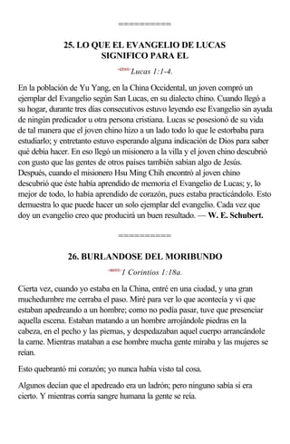 ==========

              25. LO QUE EL EVANGELIO DE LUCAS
                       SIGNIFICO PARA EL
                                 <420101>
                                        Lucas 1:1-4.

En la población de Yu Yang, en la China Occidental, un joven compró un
ejemplar del Evangelio según San Lucas, en su dialecto chino. Cuando llegó a
su hogar, durante tres días consecutivos estuvo leyendo ese Evangelio sin ayuda
de ningún predicador u otra persona cristiana. Lucas se posesionó de su vida
de tal manera que el joven chino hizo a un lado todo lo que le estorbaba para
estudiarlo; y entretanto estuvo esperando alguna indicación de Dios para saber
qué debía hacer. En eso llegó un misionero a la villa y el joven chino descubrió
con gusto que las gentes de otros países también sabían algo de Jesús.
Después, cuando el misionero Hsu Ming Chih encontró al joven chino
descubrió que éste había aprendido de memoria el Evangelio de Lucas; y, lo
mejor de todo, lo había aprendido de corazón, pues estaba practicándolo. Esto
demuestra lo que puede hacer un solo ejemplar del evangelio. Cada vez que
doy un evangelio creo que producirá un buen resultado. — W. E. Schubert.

                                 ==========

               26. BURLANDOSE DEL MORIBUNDO
                            <460101>
                                   1 Corintios 1:18a.

Cierta vez, cuando yo estaba en la China, entré en una ciudad, y una gran
muchedumbre me cerraba el paso. Miré para ver lo que acontecía y vi que
estaban apedreando a un hombre; como no podía pasar, tuve que presenciar
aquella escena. Estaban matando a un hombre arrojándole piedras en la
cabeza, en el pecho y las piernas, y despedazaban aquel cuerpo arrancándole
la carne. Mientras mataban a ese hombre mucha gente miraba y las mujeres se
reían.
Esto quebrantó mi corazón; yo nunca había visto tal cosa.
Algunos decían que el apedreado era un ladrón; pero ninguno sabía si era
cierto. Y mientras corría sangre humana la gente se reía.
 