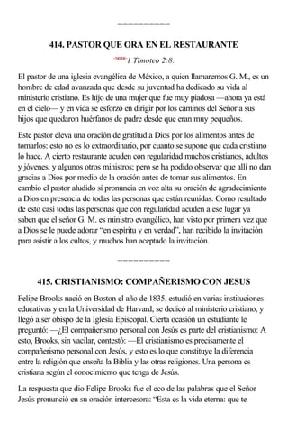 ==========

          414. PASTOR QUE ORA EN EL RESTAURANTE
                              <540208>
                                     1 Timoteo 2:8.

El pastor de una iglesia evangélica de México, a quien llamaremos G. M., es un
hombre de edad avanzada que desde su juventud ha dedicado su vida al
ministerio cristiano. Es hijo de una mujer que fue muy piadosa —ahora ya está
en el cielo— y en vida se esforzó en dirigir por los caminos del Señor a sus
hijos que quedaron huérfanos de padre desde que eran muy pequeños.
Este pastor eleva una oración de gratitud a Dios por los alimentos antes de
tomarlos: esto no es lo extraordinario, por cuanto se supone que cada cristiano
lo hace. A cierto restaurante acuden con regularidad muchos cristianos, adultos
y jóvenes, y algunos otros ministros; pero se ha podido observar que allí no dan
gracias a Dios por medio de la oración antes de tomar sus alimentos. En
cambio el pastor aludido sí pronuncia en voz alta su oración de agradecimiento
a Dios en presencia de todas las personas que están reunidas. Como resultado
de esto casi todas las personas que con regularidad acuden a ese lugar ya
saben que el señor G. M. es ministro evangélico, han visto por primera vez que
a Dios se le puede adorar “en espíritu y en verdad”, han recibido la invitación
para asistir a los cultos, y muchos han aceptado la invitación.

                                ==========

      415. CRISTIANISMO: COMPAÑERISMO CON JESUS
Felipe Brooks nació en Boston el año de 1835, estudió en varias instituciones
educativas y en la Universidad de Harvard; se dedicó al ministerio cristiano, y
llegó a ser obispo de la Iglesia Episcopal. Cierta ocasión un estudiante le
preguntó: —¿El compañerismo personal con Jesús es parte del cristianismo: A
esto, Brooks, sin vacilar, contestó: —El cristianismo es precisamente el
compañerismo personal con Jesús, y esto es lo que constituye la diferencia
entre la religión que enseña la Biblia y las otras religiones. Una persona es
cristiana según el conocimiento que tenga de Jesús.
La respuesta que dio Felipe Brooks fue el eco de las palabras que el Señor
Jesús pronunció en su oración intercesora: “Esta es la vida eterna: que te
 