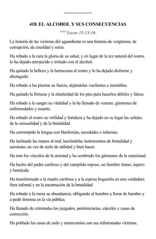 ==========

            418. EL ALCOHOL Y SUS CONSECUENCIAS
                              <421513>
                                     Lucas 15:13-16.

La historia de las víctimas del aguardiente es una historia de vergüenza, de
corrupción, de crueldad y ruina.
Ha robado a la cara la gloria de su salud, y en lugar de la tez natural del rostro,
lo ha dejado enrojecido e irritado con el alcohol.
Ha quitado la belleza y la hermosura al rostro y lo ha dejado disforme y
abotagado.
Ha robado a las piernas su fuerza, dejándolas vacilantes e inestables.
Ha quitado la firmeza y la elasticidad de los pies para hacerlos débiles y falsos.
Ha robado a la sangre su vitalidad y la ha llenado de veneno, gérmenes de
enfermedades y muerte.
Ha robado al rostro su virilidad y fortaleza y ha dejado en su lugar las señales
de la sensualidad y de la brutalidad.
Ha corrompido la lengua con blasfemias, necedades e infamias.
Ha inclinado las manos al mal, haciéndolas instrumentos de brutalidad y
asesinato, en vez de serlo de utilidad y bien hacer.
Ha roto los vínculos de la amistad y ha sembrado los gérmenes de la enemistad.
Ha hecho del padre cariñoso y del cumplido esposo, un hombre tirano, áspero
y homicida.
Ha transformado a la madre cariñosa y a la esposa hogareña en una verdadera
fiera infernal y en la encarnación de la brutalidad.
Ha robado a la mesa su abundancia, obligando al hombre a llorar de hambre y
a pedir limosna en la vía pública.
Ha llenado de criminales los juzgados, penitenciarías, cárceles y casas de
corrección.
Ha poblado las casas de asilo y manicomios con sus infortunadas víctimas.
 