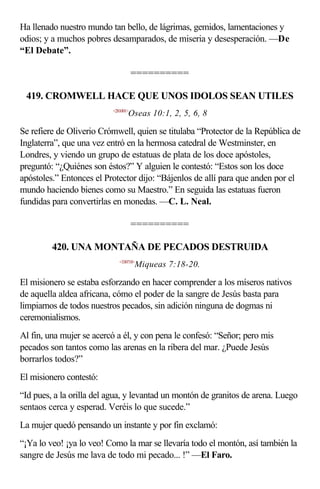 Ha llenado nuestro mundo tan bello, de lágrimas, gemidos, lamentaciones y
odios; y a muchos pobres desamparados, de miseria y desesperación. —De
“El Debate”.

                                     ==========

 419. CROMWELL HACE QUE UNOS IDOLOS SEAN UTILES
                          <281001>
                                 Oseas 10:1, 2, 5, 6, 8

Se refiere de Oliverio Crómwell, quien se titulaba “Protector de la República de
Inglaterra”, que una vez entró en la hermosa catedral de Westminster, en
Londres, y viendo un grupo de estatuas de plata de los doce apóstoles,
preguntó: “¿Quiénes son éstos?” Y alguien le contestó: “Estos son los doce
apóstoles.” Entonces el Protector dijo: “Bájenlos de allí para que anden por el
mundo haciendo bienes como su Maestro.” En seguida las estatuas fueron
fundidas para convertirlas en monedas. —C. L. Neal.

                                     ==========

         420. UNA MONTAÑA DE PECADOS DESTRUIDA
                             <330718>
                                     Miqueas 7:18-20.

El misionero se estaba esforzando en hacer comprender a los míseros nativos
de aquella aldea africana, cómo el poder de la sangre de Jesús basta para
limpiarnos de todos nuestros pecados, sin adición ninguna de dogmas ni
ceremonialismos.
Al fin, una mujer se acercó a él, y con pena le confesó: “Señor; pero mis
pecados son tantos como las arenas en la ribera del mar. ¿Puede Jesús
borrarlos todos?”
El misionero contestó:
“Id pues, a la orilla del agua, y levantad un montón de granitos de arena. Luego
sentaos cerca y esperad. Veréis lo que sucede.”
La mujer quedó pensando un instante y por fin exclamó:
“¡Ya lo veo! ¡ya lo veo! Como la mar se llevaría todo el montón, así también la
sangre de Jesús me lava de todo mi pecado... !” —El Faro.
 