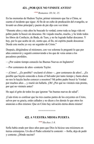 421. ¿POR QUE NO VINISTE ANTES?
                            <451014>
                                   Romanos 10:14, 15.

En las memorias de Hudson Taylor, primer misionero que fue a China, se
cuenta el incidente que sigue: Al fin de un culto de predicación del evangelio, se
levantó un chino principal y puesto de pie dijo con voz triste:
“Durante años y más años he buscado la verdad, como toda su larga vida mi
pobre padre la buscó sin descanso. He viajado mucho, mucho, y he leído todos
los libros de Confucio, de Buda, de Taos, y no he logrado hallar descanso. Y
hoy, por lo que acabo de oír, siento que, al fin, mi espíritu puede descansar.
Desde esta noche yo soy un seguidor de Cristo.”
Después, dirigiéndose al misionero, con voz solemne le preguntó lo que por
años conmovió y seguirá conmoviendo a los que de veras aman a los
pecadores perdidos.
—¿Por cuánto tiempo conocéis las Buenas Nuevas en Inglaterra?
—Por centenares de años -contesta Taylor.
—¡Cómo!... ¿Es posible? -exclamó el chino—, ¡por centenares de años!... ¿Es
posible que hayáis conocido a Jesús el Salvador por tanto tiempo y hasta ahora
no nos lo hayáis hecho conocer a nosotros? Mi pobre padre buscó la Verdad
por muchos años ... y murió sin hallarla. ¡Oh! ¿Por qué no vinisteis más pronto,
por qué no vinisteis antes?
He aquí el grito de todos los que ignoran “las buenas nuevas de salud”.
¡Cuán triste es confesar que las tres cuartas partes de los creyentes en Cristo,
salvos por su gracia, están callados y no dicen a los demás lo que otros les
anuncian a ellos mismos: Que en Cristo hay salvación eterna ahora mismo!

                                   ==========

                  422. A VUESTRA MISMA PUERTA
                                   <440108>
                                          Hechos 1:8.

Sofía había orado por doce años para que Dios la hiciese una misionera en
tierras extranjeras. Un día el Padre celestial le contestó: —Sofía, deja de pedir
y contesta: ¿Dónde naciste?
 