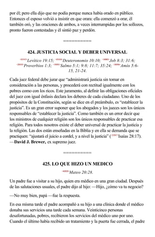 por él; pero ella dijo que no podía porque nunca había orado en público.
Entonces el esposo volvió a insistir en que orara: ella comenzó a orar, él
también oró, y las oraciones de ambos, a veces interrumpidas por los sollozos,
pronto fueron contestadas y él sintió paz y perdón.

                                  ==========

                 424. JUSTICIA SOCIAL Y DEBER UNIVERSAL
      <031915>
             Levítico 19:15; <051010>Deuteronomio 10:10; <180803>Job 8:3; 31:6;
    <200103>
            Proverbios 1:3; <190501>Salmo 5:1; 9:8; 11:7; 35:24; <300506>Amós 5:6-
                                        15, 21-24.

Cada juez federal debe jurar que “administrará justicia sin tomar en
consideración a las personas, y procederá con rectitud igualmente con los
pobres como con los ricos. Este juramento, al definir las obligaciones oficiales
del juez con igual énfasis declara los deberes de cada ciudadano. Uno de los
propósitos de la Constitución, según se dice en el preámbulo, es “establecer la
justicia”. Es un gran error suponer que los abogados y los jueces son los únicos
responsables de “establecer la justicia”. Como también es un error decir que
los ministros de cualquier religión son los únicos responsables de practicar esa
religión. Para todos nosotros existe el deber universal de practicar la justicia y
la religión. Las dos están enseñadas en la Biblia y en ella se demanda que se
practiquen: “ajustará el juicio a cordel, y a nivel la justicia” (<232817>Isaías 28:17).
—David J. Brewer, ex supremo juez.

                                  ==========

                      425. LO QUE HIZO UN MEDICO
                                 <402028>
                                        Mateo 20:28.

Un padre fue a visitar a su hijo, quien era médico en una gran ciudad. Después
de las salutaciones usuales, el padre dijo al hijo: —Hijo, ¿cómo va tu negocio?
—No muy bien, papá —fue la respuesta.
En esa misma tarde el padre acompañó a su hijo a una clínica donde el médico
donaba sus servicios una tarde cada semana. Veinticinco personas
desafortunadas, pobres, recibieron los servicios del médico uno por uno.
Cuando el último había recibido un tratamiento y la puerta fue cerrada, el padre
 