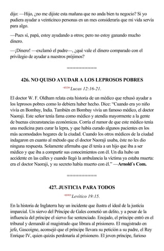 dijo: —Hijo, ¿no me dijiste esta mañana que no anda bien tu negocio? Si yo
pudiera ayudar a veinticinco personas en un mes consideraría que mi vida servía
para algo.
—Pues sí, papá, estoy ayudando a otros; pero no estoy ganando mucho
dinero.
—¡Dinero! —exclamó el padre—, ¿qué vale el dinero comparado con el
privilegio de ayudar a nuestros prójimos?

                                  ==========

      426. NO QUISO AYUDAR A LOS LEPROSOS POBRES
                              <421216>
                                     Lucas 12:16-21.

El doctor W. F. Oldham relata esta historia de un médico que rehusó ayudar a
los leprosos pobres como lo debiera haber hecho. Dice: “Cuando era yo niño
vivía en Bombay, India. También en Bombay vivía un famoso médico, el doctor
Naoraji. Este señor tenía fama como médico y atendía mayormente a la gente
de buenas circunstancias económicas. Corría el rumor de que este médico tenía
una medicina para curar la lepra, y que había curado algunos pacientes en los
más acomodados hogares de la ciudad. Cuando los otros médicos de la ciudad
indagaron en cuanto al método que el doctor Naoraji usaba, éste no les dio
ninguna respuesta. Solamente afirmaba que él tenía a un hijo que iba a ser
médico y que iba a compartir sus conocimientos con él. Un día hubo un
accidente en las calles y cuando llegó la ambulancia la víctima ya estaba muerta:
era el doctor Naoraji, y su secreto había muerto con él.” —Arnold´s Com.

                                  ==========

                      427. JUSTICIA PARA TODOS
                               <031915>
                                         Levítico 19:15.

En la historia de Inglaterra hay un incidente que ilustra el ideal de la justicia
imparcial. Un siervo del Príncipe de Gales cometió un delito, y a pesar de la
influencia del príncipe el siervo fue sentenciado. Enojado, el príncipe entró en el
tribunal y demandó al magistrado que librara al prisionero. El magistrado en
jefe, Gascoigne, aconsejó que el príncipe llevara su petición a su padre, el Rey
Enrique IV, quien quizás perdonaría al prisionero. El joven príncipe, furioso
 