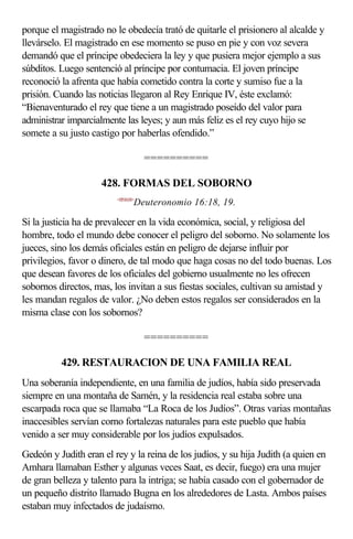 porque el magistrado no le obedecía trató de quitarle el prisionero al alcalde y
llevárselo. El magistrado en ese momento se puso en pie y con voz severa
demandó que el príncipe obedeciera la ley y que pusiera mejor ejemplo a sus
súbditos. Luego sentenció al príncipe por contumacia. El joven príncipe
reconoció la afrenta que había cometido contra la corte y sumiso fue a la
prisión. Cuando las noticias llegaron al Rey Enrique IV, éste exclamó:
“Bienaventurado el rey que tiene a un magistrado poseído del valor para
administrar imparcialmente las leyes; y aun más feliz es el rey cuyo hijo se
somete a su justo castigo por haberlas ofendido.”

                                    ==========

                     428. FORMAS DEL SOBORNO
                         <051618>
                                Deuteronomio 16:18, 19.

Si la justicia ha de prevalecer en la vida económica, social, y religiosa del
hombre, todo el mundo debe conocer el peligro del soborno. No solamente los
jueces, sino los demás oficiales están en peligro de dejarse influir por
privilegios, favor o dinero, de tal modo que haga cosas no del todo buenas. Los
que desean favores de los oficiales del gobierno usualmente no les ofrecen
sobornos directos, mas, los invitan a sus fiestas sociales, cultivan su amistad y
les mandan regalos de valor. ¿No deben estos regalos ser considerados en la
misma clase con los sobornos?

                                    ==========

          429. RESTAURACION DE UNA FAMILIA REAL
Una soberanía independiente, en una familia de judíos, había sido preservada
siempre en una montaña de Samén, y la residencia real estaba sobre una
escarpada roca que se llamaba “La Roca de los Judíos”. Otras varias montañas
inaccesibles servían corno fortalezas naturales para este pueblo que había
venido a ser muy considerable por los judíos expulsados.
Gedeón y Judith eran el rey y la reina de los judíos, y su hija Judith (a quien en
Amhara llamaban Esther y algunas veces Saat, es decir, fuego) era una mujer
de gran belleza y talento para la intriga; se había casado con el gobernador de
un pequeño distrito llamado Bugna en los alrededores de Lasta. Ambos países
estaban muy infectados de judaísmo.
 