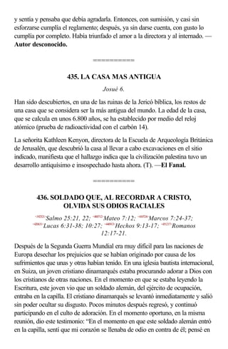 y sentía y pensaba que debía agradarla. Entonces, con sumisión, y casi sin
esforzarse cumplía el reglamento; después, ya sin darse cuenta, con gusto lo
cumplía por completo. Había triunfado el amor a la directora y al internado. —
Autor desconocido.

                                ==========

                      435. LA CASA MAS ANTIGUA
                                    Josué 6.

Han sido descubiertos, en una de las ruinas de la Jericó bíblica, los restos de
una casa que se considera ser la más antigua del mundo. La edad de la casa,
que se calcula en unos 6.800 años, se ha establecido por medio del reloj
atómico (prueba de radioactividad con el carbón 14).
La señorita Kathleen Kenyon, directora de la Escuela de Arqueología Británica
de Jerusalén, que descubrió la casa al llevar a cabo excavaciones en el sitio
indicado, manifiesta que el hallazgo indica que la civilización palestina tuvo un
desarrollo antiquísimo e insospechado hasta ahora. (T). —El Fanal.

                                ==========

         436. SOLDADO QUE, AL RECORDAR A CRISTO,
                 OLVIDA SUS ODIOS RACIALES
        <192521>
                Salmo 25:21, 22; <400712>Mateo 7:12; <410724>Marcos 7:24-37;
       <420631>
               Lucas 6:31-38; 10:27; <440913>Hechos 9:13-17; <451217>Romanos
                                       12:17-21.

Después de la Segunda Guerra Mundial era muy difícil para las naciones de
Europa desechar los prejuicios que se habían originado por causa de los
sufrimientos que unas y otras habían tenido. En una iglesia bautista internacional,
en Suiza, un joven cristiano dinamarqués estaba procurando adorar a Dios con
los cristianos de otras naciones. En el momento en que se estaba leyendo la
Escritura, este joven vio que un soldado alemán, del ejército de ocupación,
entraba en la capilla. El cristiano dinamarqués se levantó inmediatamente y salió
sin poder ocultar su disgusto. Pocos minutos después regresó, y continuó
participando en el culto de adoración. En el momento oportuno, en la misma
reunión, dio este testimonio: “En el momento en que este soldado alemán entró
en la capilla, sentí que mi corazón se llenaba de odio en contra de él; pensé en
 