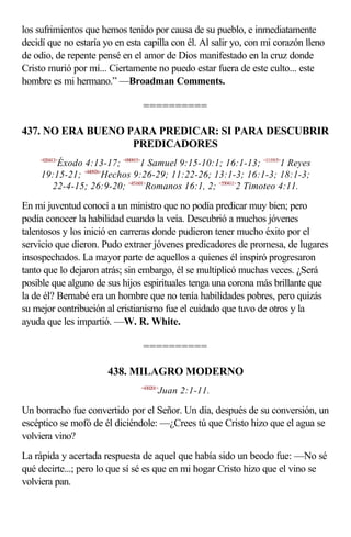 los sufrimientos que hemos tenido por causa de su pueblo, e inmediatamente
decidí que no estaría yo en esta capilla con él. Al salir yo, con mi corazón lleno
de odio, de repente pensé en el amor de Dios manifestado en la cruz donde
Cristo murió por mí... Ciertamente no puedo estar fuera de este culto... este
hombre es mi hermano.” —Broadman Comments.

                                ==========

437. NO ERA BUENO PARA PREDICAR: SI PARA DESCUBRIR
                   PREDICADORES
     <020413>
         Éxodo 4:13-17; <090915>1 Samuel 9:15-10:1; 16:1-13; <111915>1 Reyes
     19:15-21; <440926>Hechos 9:26-29; 11:22-26; 13:1-3; 16:1-3; 18:1-3;
       22-4-15; 26:9-20; <451601>Romanos 16:1, 2; <550411>2 Timoteo 4:11.

En mi juventud conocí a un ministro que no podía predicar muy bien; pero
podía conocer la habilidad cuando la veía. Descubrió a muchos jóvenes
talentosos y los inició en carreras donde pudieron tener mucho éxito por el
servicio que dieron. Pudo extraer jóvenes predicadores de promesa, de lugares
insospechados. La mayor parte de aquellos a quienes él inspiró progresaron
tanto que lo dejaron atrás; sin embargo, él se multiplicó muchas veces. ¿Será
posible que alguno de sus hijos espirituales tenga una corona más brillante que
la de él? Bernabé era un hombre que no tenía habilidades pobres, pero quizás
su mejor contribución al cristianismo fue el cuidado que tuvo de otros y la
ayuda que les impartió. —W. R. White.

                                ==========

                       438. MILAGRO MODERNO
                                <430201>
                                       Juan 2:1-11.

Un borracho fue convertido por el Señor. Un día, después de su conversión, un
escéptico se mofó de él diciéndole: —¿Crees tú que Cristo hizo que el agua se
volviera vino?
La rápida y acertada respuesta de aquel que había sido un beodo fue: —No sé
qué decirte...; pero lo que sí sé es que en mi hogar Cristo hizo que el vino se
volviera pan.
 