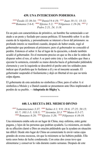 ==========

                  439. UNA INTERCESION PODEROSA
     <023230>
            Éxodo 32:30-34; <270904>Daniel 9:4-19; <431011>Juan 10:11; 15:13;
    <450506>
           Romanos 5:6-8; <490502>Efesios 5:2; <500119>Filipenses 1:19-26; <600221>1
                              Pedro 2:21, 24; 3:18.

En un país con características de primitivo, un hombre fue sentenciado a ser
atado a un poste y fusilado por causas políticas. El honorable señor A se dio
cuenta de la injusticia, y personalmente se interesó a favor del prisionero: su
profundo interés se manifestó cuando, después de haber orado, rogó al
gobernador que perdonara al prisionero; pero el gobernador no concedió el
perdón. Entonces el señor A fue al lugar de la ejecución, a donde también
acudió el gobernador. En el momento preciso en que se iba a dar la orden de
disparar sobre el reo, el señor A se paró entre éste y los soldados que iban a
ejecutar la sentencia, extendió su mano derecha hacia el gobernador pidiéndole
clemencia y con la izquierda se descubrió el pecho ante los soldados para
indicar que él prefería que lo fusilaran a él y no al inocente acusado. El
gobernador suspendió el fusilamiento y dejó en libertad al reo que no tenía
culpa alguna.
El gobernante de esta anécdota no simboliza a Dios; pero el señor A sí
simboliza a Moisés y a Daniel cuando se presentaron ante Dios implorando el
perdón de su pueblo. —Adaptada de Higley´s.

                                   ==========

                440. LA RECETA DEL MEDICO DIVINO
     <250337>
            Lamentaciones 3:37, <190401>Salmo 4:1; 9:9; 18:6; 37:25; 50:15;
          81:7; 103:1-5; 118:5; <243303>Jeremías 33:3 <400805>Mateo 8:5-17;
         <450828>
                 Romanos 8:28; <490320>Efesios 3:20; <500410>Filipenses 4:10-19.

Una misionera estaba sola en un lugar de China, muy enferma, entre gente
pagana, y lejos de las personas que podrían ayudarla. La misionera, en medio
de su aflicción clamó a Dios en oración pidiéndole que la ayudara en situación
tan difícil. Desde otro lugar de China un comerciante le envió varias cajas
grandes de avena escocesa, sin que la misionera se las hubiera pedido. Ella
tenía unos botes de leche condensada. Con estas dos cosas tuvo que
alimentarse y conservar la vida durante cuatro semanas. Después de este
 