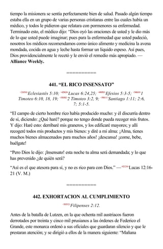 tiempo la misionera se sentía perfectamente bien de salud. Pasado algún tiempo
estaba ella en un grupo de varias personas cristianas entre las cuales había un
médico, y todos le pidieron que relatara con pormenores su enfermedad.
Terminado esto, el médico dijo: “Dios oyó las oraciones de usted y le dio más
de lo que usted puede imaginar; pues para la enfermedad que usted padeció,
nosotros los médicos recomendamos como único alimento y medicina la avena
mondada, cocida en agua y leche hasta formar un liquido espeso. Así pues,
Dios providencialmente le recetó y le envió el remedio más apropiado. —
Alliance Weekly.

                                  ==========

                      441. “EL RICO INSENSATO”
     <210510>
        Eclesiastés 5:10; <420624>Lucas 6:24,25; <490503>Efesios 5:3-5; <540610>1
    Timoteo 6:10, 18, 19; <550302>2 Timoteo 3:2, 9; <590111>Santiago 1:11; 2:6,
                                     7; 5:1-5.

“El campo de cierto hombre rico había producido mucho: y él discurría dentro
de sí, diciendo: ¿Qué haré? porque no tengo donde pueda recoger mis frutos.
Y dijo: Haré esto: derribaré mis graneros, y los edificaré mayores; y allí
recogeré todos mis productos y mis bienes: y diré a mi alma: ¡Alma, tienes
muchos bienes almacenados para muchos años! ¡descansa! ¡come, bebe,
huélgate!
“Pero Dios le dijo: ¡Insensato! esta noche tu alma será demandada; y lo que
has prevenido ¿de quién será?
“Así es el que atesora para sí, y no es rico para con Dios.” —<421216>Lucas 12:16-
21 (V. M.)

                                  ==========

                442. EXHORTACION AL CUMPLIMIENTO
                               <503512>
                                      Filipenses 2:12.

Antes de la batalla de Lutzen, en la que ochenta mil austriacos fueron
derrotados por treinta y cinco mil prusianos a las órdenes de Federico el
Grande, este monarca ordenó a sus oficiales que guardaran silencio y que le
prestaran atención; y se dirigió a ellos de la manera siguiente: “Mañana
 